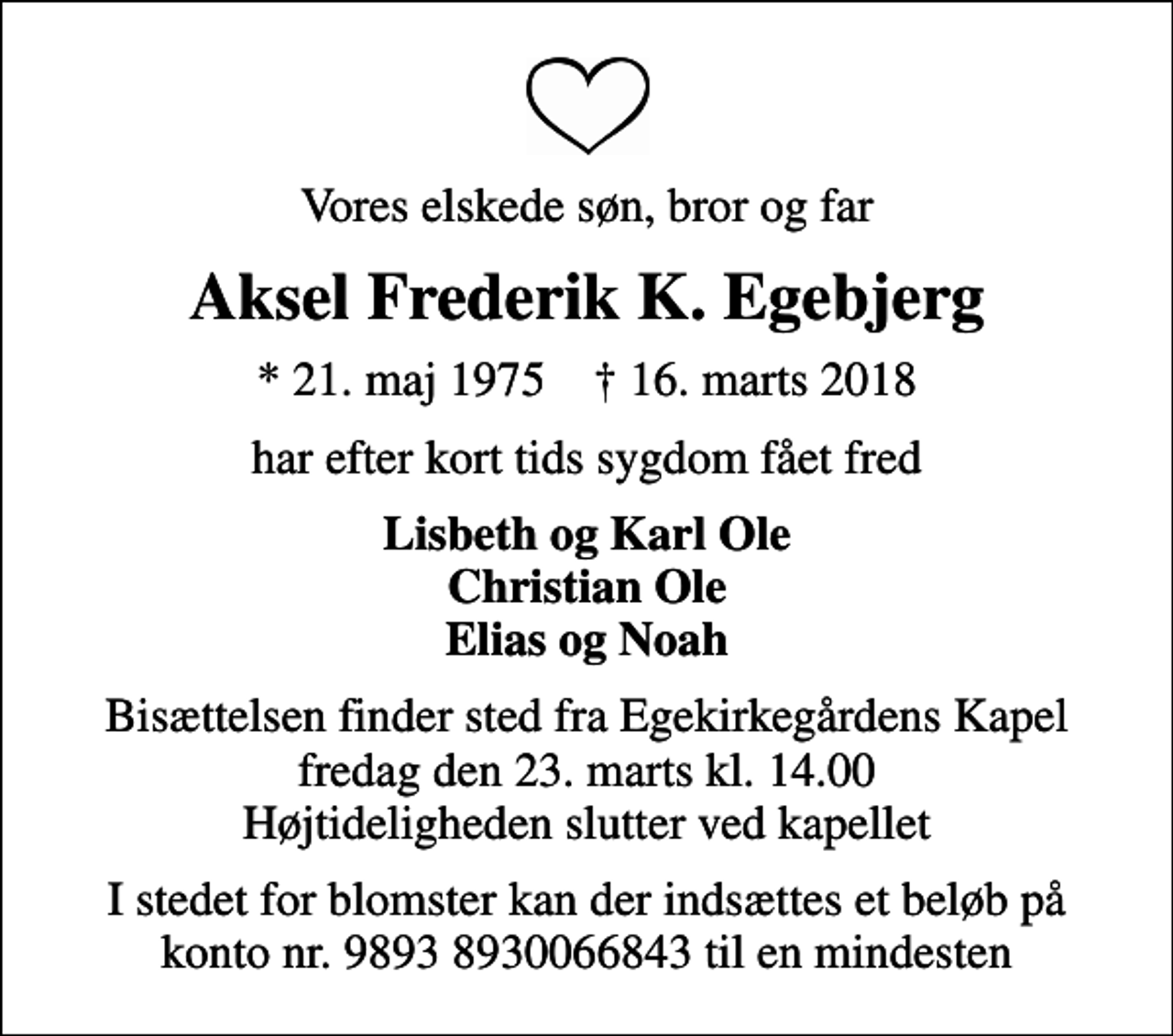 <p>Vores elskede søn, bror og far<br />Aksel Frederik K. Egebjerg<br />* 21. maj 1975 ✝ 16. marts 2018<br />har efter kort tids sygdom fået fred<br />Lisbeth og Karl Ole Christian Ole Elias og Noah<br />Bisættelsen finder sted fra Egekirkegårdens Kapel fredag den 23. marts kl. 14.00 Højtideligheden slutter ved kapellet<br />I stedet for blomster kan der indsættes et beløb på konto nr. 9893 8930066843 til en mindesten</p>
