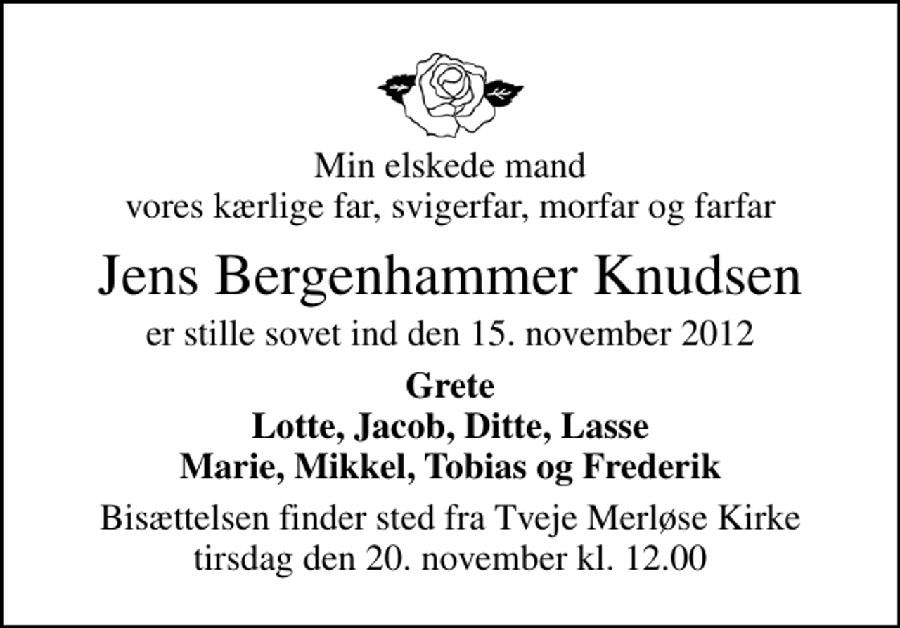 <p>Min elskede mand vores kærlige far, svigerfar, morfar og farfar<br />Jens Bergenhammer Knudsen<br />er stille sovet ind den 15. november 2012<br />Grete Lotte, Jacob, Ditte, Lasse Marie, Mikkel, Tobias og Frederik<br />Bisættelsen finder sted fra Tveje Merløse Kirke tirsdag den 20. november kl. 12.00</p>