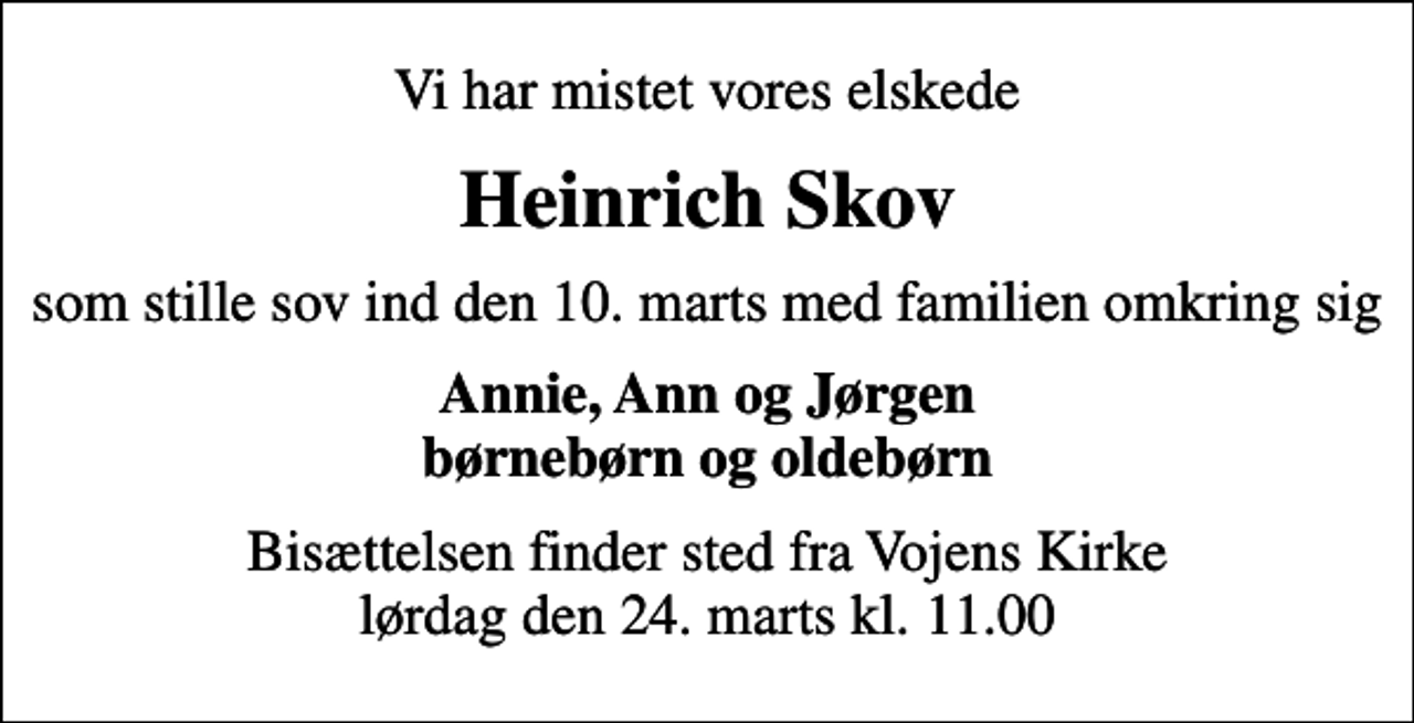 <p>Vi har mistet vores elskede<br />Heinrich Skov<br />som stille sov ind den 10. marts med familien omkring sig<br />Annie, Ann og Jørgen børnebørn og oldebørn<br />Bisættelsen finder sted fra Vojens Kirke lørdag den 24. marts kl. 11.00</p>