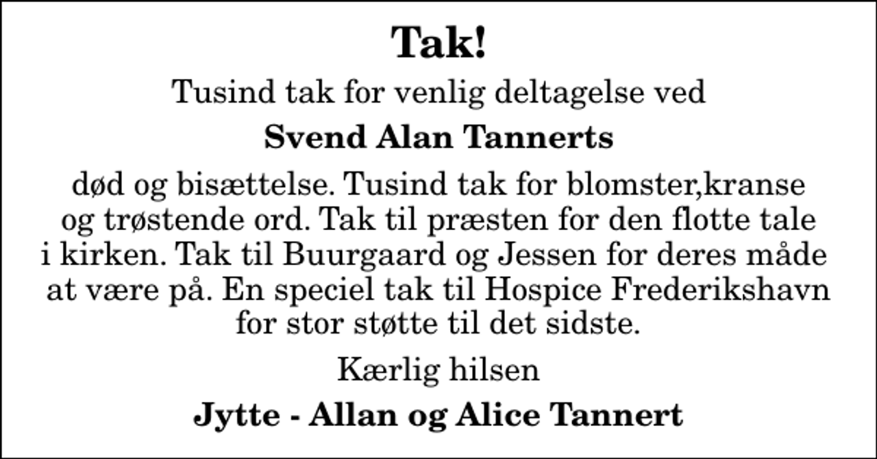 <p>Tak!<br />Tusind tak for venlig deltagelse ved<br />Svend Alan Tannerts<br />død og bisættelse. Tusind tak for blomster,kranse og trøstende ord. Tak til præsten for den flotte tale i kirken. Tak til Buurgaard og Jessen for deres måde at være på. En speciel tak til Hospice Frederikshavn for stor støtte til det sidste.<br />Kærlig hilsen<br />Jytte - Allan og Alice Tannert</p>