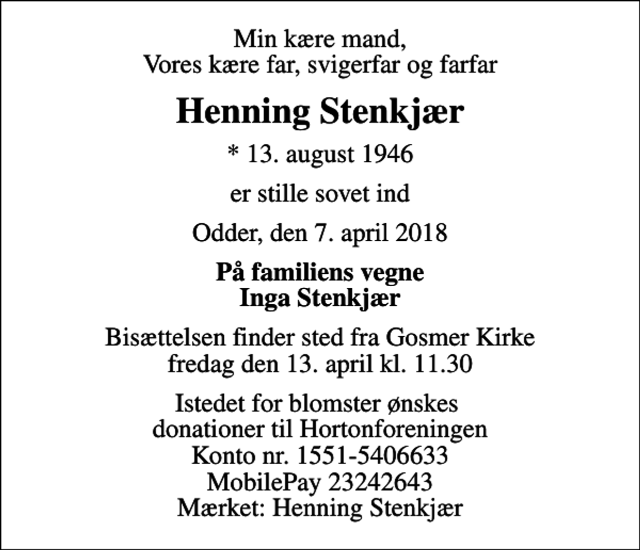 <p>Min kære mand, Vores kære far, svigerfar og farfar<br />Henning Stenkjær<br />* 13. august 1946<br />er stille sovet ind<br />Odder, den 7. april 2018<br />På familiens vegne Inga Stenkjær<br />Bisættelsen finder sted fra Gosmer Kirke fredag den 13. april kl. 11.30<br />Istedet for blomster ønskes donationer til Hortonforeningen Konto nr. 1551-5406633 MobilePay 23242643 Mærket: Henning Stenkjær</p>