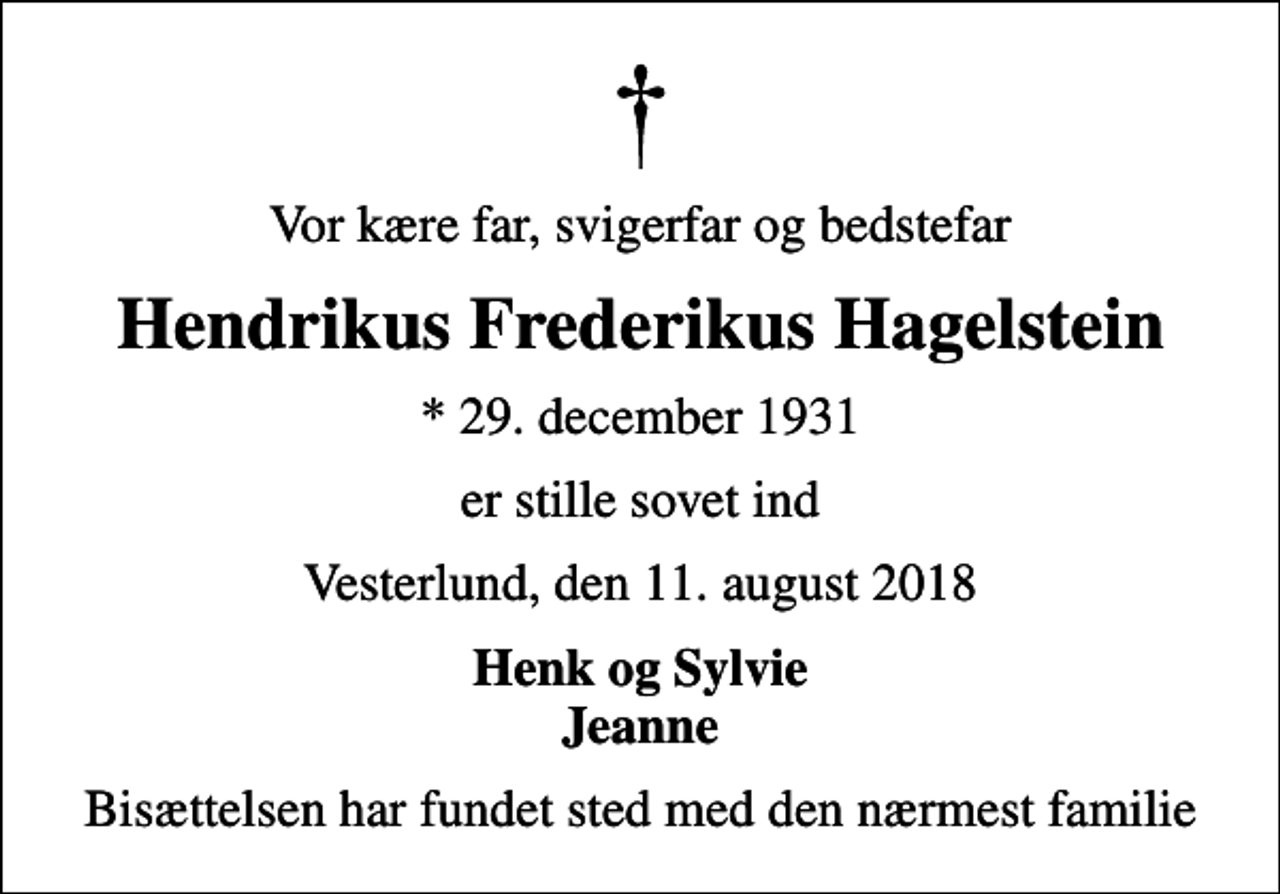 <p>Vor kære far, svigerfar og bedstefar<br />Hendrikus Frederikus Hagelstein<br />* 29. december 1931<br />er stille sovet ind<br />Vesterlund, den 11. august 2018<br />Henk og Sylvie Jeanne<br />Bisættelsen har fundet sted med den nærmest familie</p>