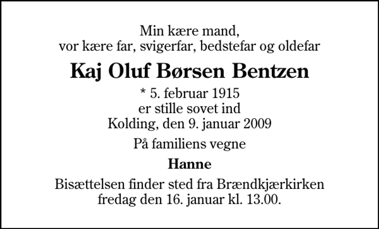 <p>Min kære mand, vor kære far, svigerfar, bedstefar og oldefar<br />Kaj Oluf Børsen Bentzen<br />* 5. februar 1915 er stille sovet ind Kolding, den 9. januar 2009<br />På familiens vegne<br />Hanne<br />Bisættelsen finder sted fra Brændkjærkirken fredag den 16. januar kl. 13.00</p>