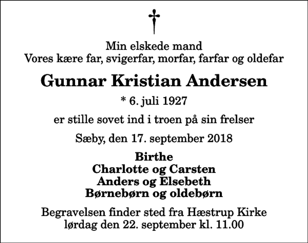 <p>Min elskede mand Vores kære far, svigerfar, morfar, farfar og oldefar<br />Gunnar Kristian Andersen<br />* 6. juli 1927<br />er stille sovet ind i troen på sin frelser<br />Sæby, den 17. september 2018<br />Birthe Charlotte og Carsten Anders og Elsebeth Børnebørn og oldebørn<br />Begravelsen finder sted fra Hæstrup Kirke lørdag den 22. september kl. 11.00</p>