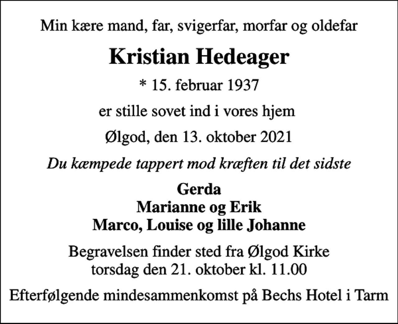 <p>Min kære mand, far, svigerfar, morfar og oldefar<br />Kristian Hedeager<br />* 15. februar 1937<br />er stille sovet ind i vores hjem<br />Ølgod, den 13. oktober 2021<br />Du kæmpede tappert mod kræften til det sidste<br />Gerda Marianne og Erik Marco, Louise og lille Johanne<br />Begravelsen finder sted fra Ølgod Kirke torsdag den 21. oktober kl. 11.00<br />Efterfølgende mindesammenkomst på Bechs Hotel i Tarm</p>