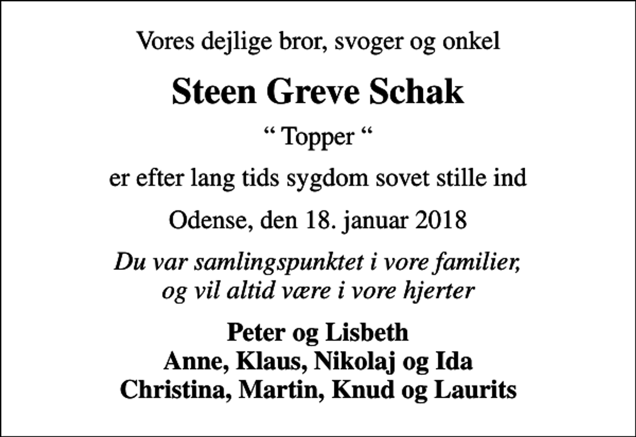<p>Vores dejlige bror, svoger og onkel<br />Steen Greve Schak<br />Topper<br />er efter lang tids sygdom sovet stille ind<br />Odense, den 18. januar 2018<br />Du var samlingspunktet i vore familier, og vil altid være i vore hjerter<br />Peter og Lisbeth Anne, Klaus, Nikolaj og Ida Christina, Martin, Knud og Laurits</p>
