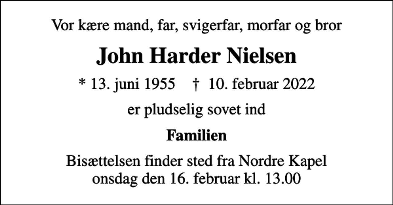 <p>Vor kære mand, far, svigerfar, morfar og bror<br />John Harder Nielsen<br />* 13. juni 1955 ✝ 10. februar 2022<br />er pludselig sovet ind<br />Familien<br />Bisættelsen finder sted fra Nordre Kapel onsdag den 16. februar kl. 13.00</p>