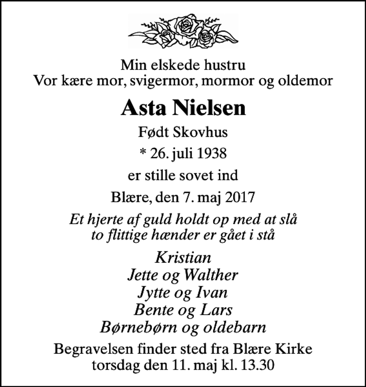 <p>Min elskede hustru Vor kære mor, svigermor, mormor og oldemor<br />Asta Nielsen<br />Født Skovhus<br />* 26. juli 1938<br />er stille sovet ind<br />Blære, den 7. maj 2017<br />Et hjerte af guld holdt op med at slå to flittige hænder er gået i stå<br />Kristian Jette og Walther Jytte og Ivan Bente og Lars Børnebørn og oldebarn<br />Begravelsen finder sted fra Blære Kirke torsdag den 11. maj kl. 13.30</p>