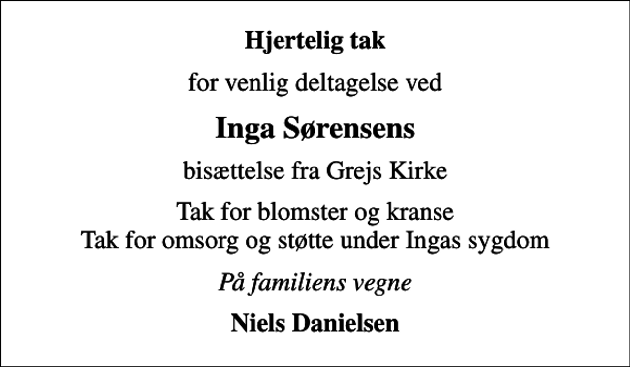 <p>Hjertelig tak<br />for venlig deltagelse ved<br />Inga Sørensens<br />bisættelse fra Grejs Kirke<br />Tak for blomster og kranse Tak for omsorg og støtte under Ingas sygdom<br />På familiens vegne<br />Niels Danielsen</p>