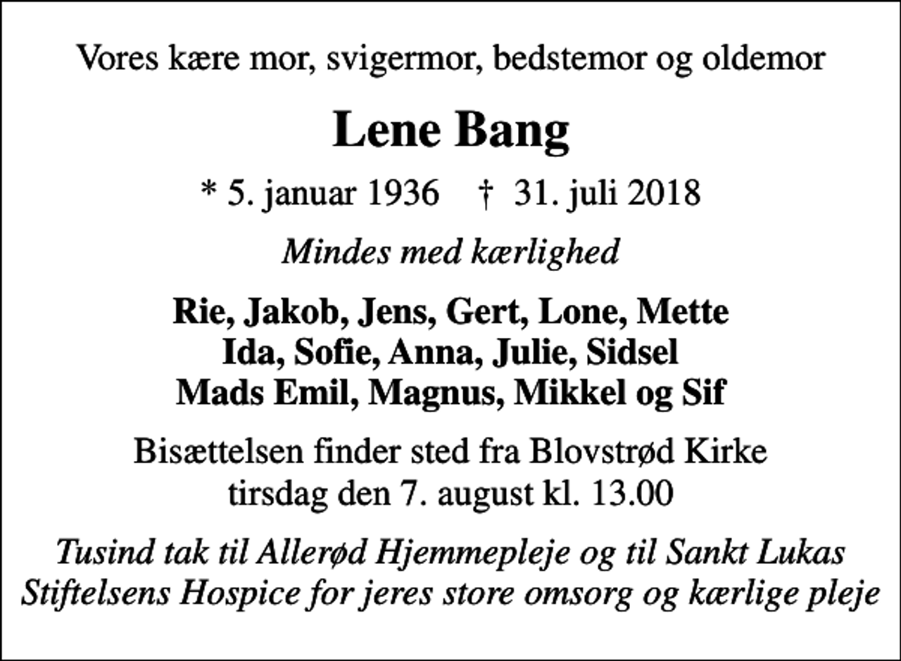 <p>Vores kære mor, svigermor, bedstemor og oldemor<br />Lene Bang<br />* 5. januar 1936 ✝ 31. juli 2018<br />Mindes med kærlighed<br />Rie, Jakob, Jens, Gert, Lone, Mette Ida, Sofie, Anna, Julie, Sidsel Mads Emil, Magnus, Mikkel og Sif<br />Bisættelsen finder sted fra Blovstrød Kirke tirsdag den 7. august kl. 13.00<br />Tusind tak til Allerød Hjemmepleje og til Sankt Lukas Stiftelsens Hospice for jeres store omsorg og kærlige pleje</p>