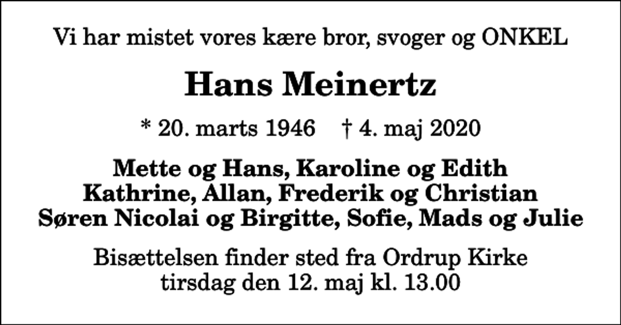<p>Vi har mistet vores kære bror, svoger og ONKEL<br />Hans Meinertz<br />* 20. marts 1946 ✝ 4. maj 2020<br />Mette og Hans, Karoline og Edith Kathrine, Allan, Frederik og Christian Søren Nicolai og Birgitte, Sofie, Mads og Julie<br />Bisættelsen finder sted fra Ordrup Kirke tirsdag den 12. maj kl. 13.00</p>