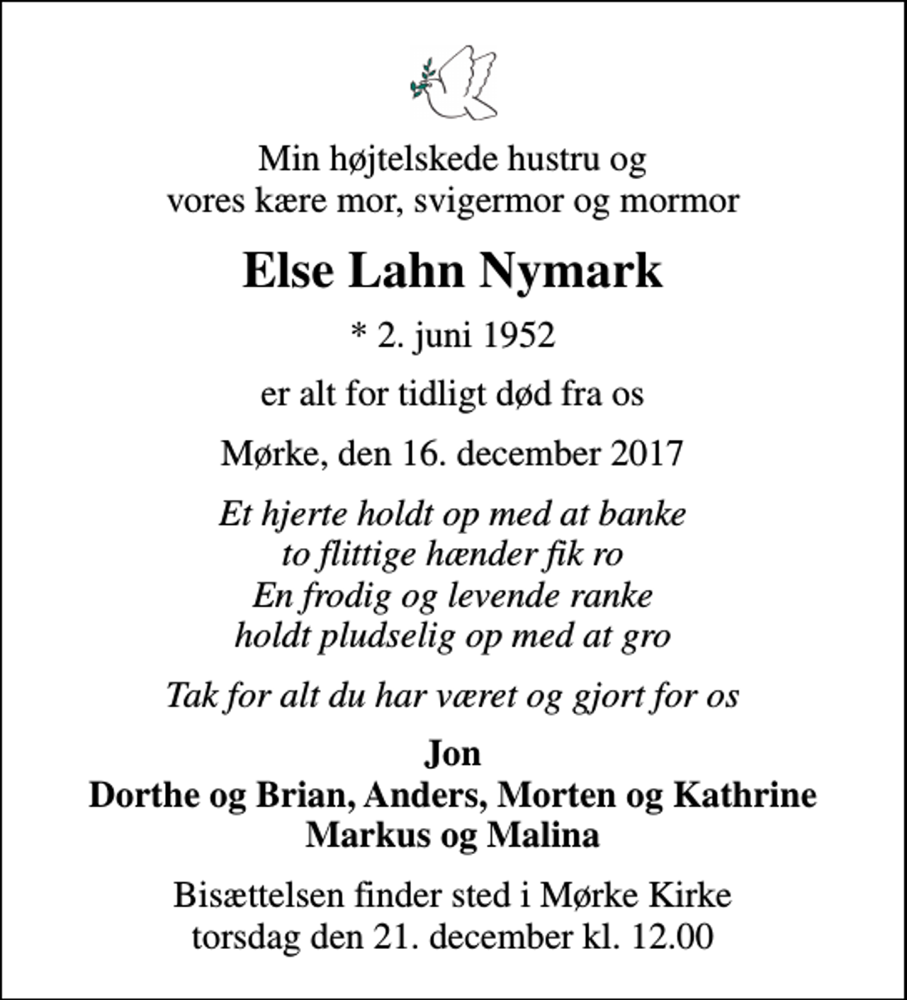 <p>Min højtelskede hustru og vores kære mor, svigermor og mormor<br />Else Lahn Nymark<br />* 2. juni 1952<br />er alt for tidligt død fra os<br />Mørke, den 16. december 2017<br />Et hjerte holdt op med at banke to flittige hænder fik ro En frodig og levende ranke holdt pludselig op med at gro<br />Tak for alt du har været og gjort for os<br />Jon Dorthe og Brian, Anders, Morten og Kathrine Markus og Malina<br />Bisættelsen finder sted i Mørke Kirke torsdag den 21. december kl. 12.00</p>