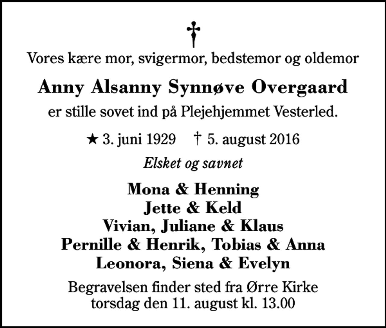<p>Vores kære mor, svigermor, bedstemor og oldemor<br />Anny Alsanny Synnøve Overgaard<br />er stille sovet ind på Plejehjemmet Vesterled.<br />* 3. juni 1929 ✝ 5. august 2016<br />Elsket og savnet<br />Mona &amp; Henning Jette &amp; Keld Vivian, Juliane &amp; Klaus Pernille &amp; Henrik, Tobias &amp; Anna Leonora, Siena &amp; Evelyn<br />Begravelsen finder sted fra Ørre Kirke torsdag den 11. august kl. 13.00</p>