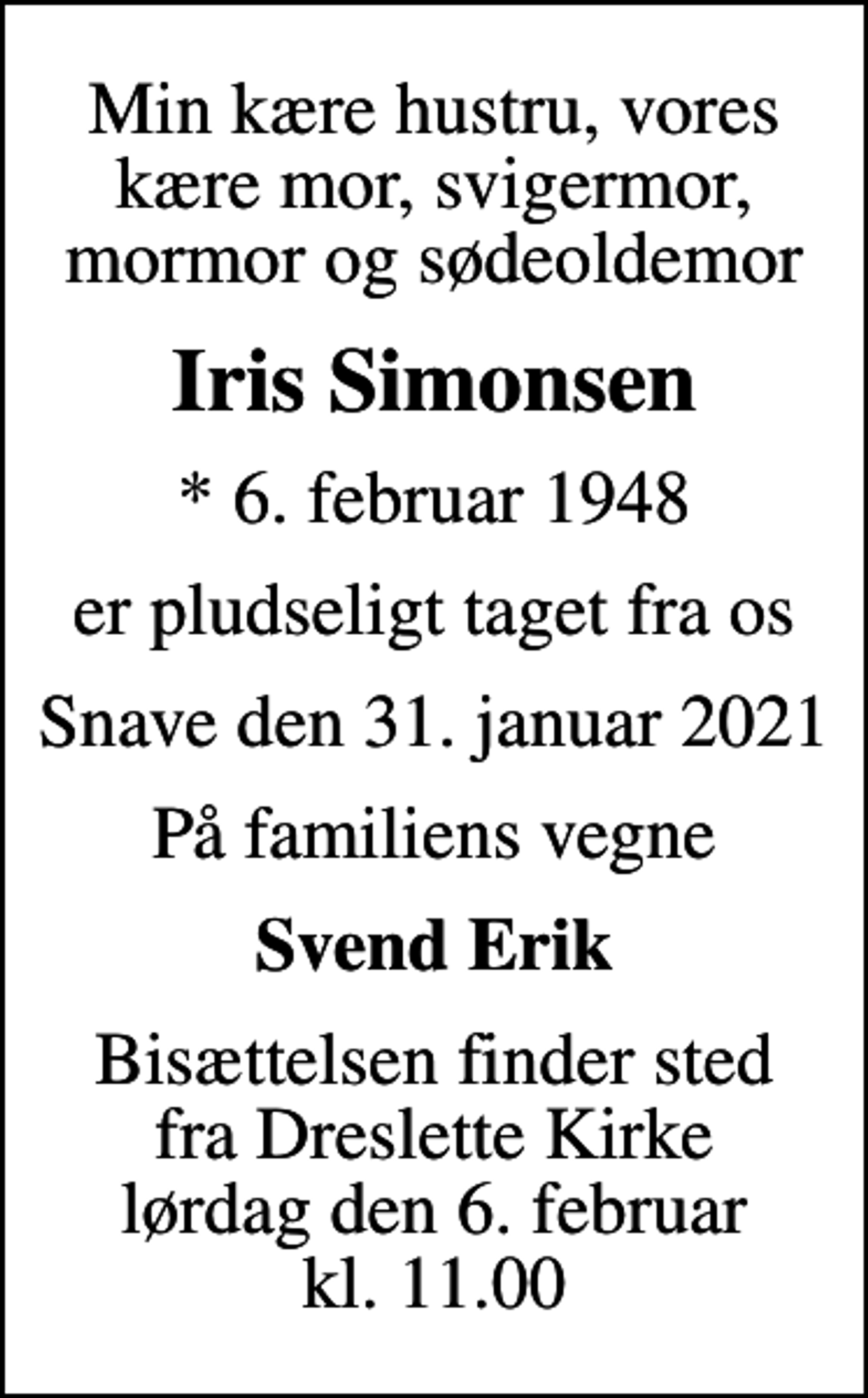 <p>Min kære hustru, vores kære mor, svigermor, mormor og sødeoldemor<br />Iris Simonsen<br />* 6. februar 1948<br />er pludseligt taget fra os<br />Snave den 31. januar 2021<br />På familiens vegne<br />Svend Erik<br />Bisættelsen finder sted fra Dreslette Kirke lørdag den 6. februar kl. 11.00</p>