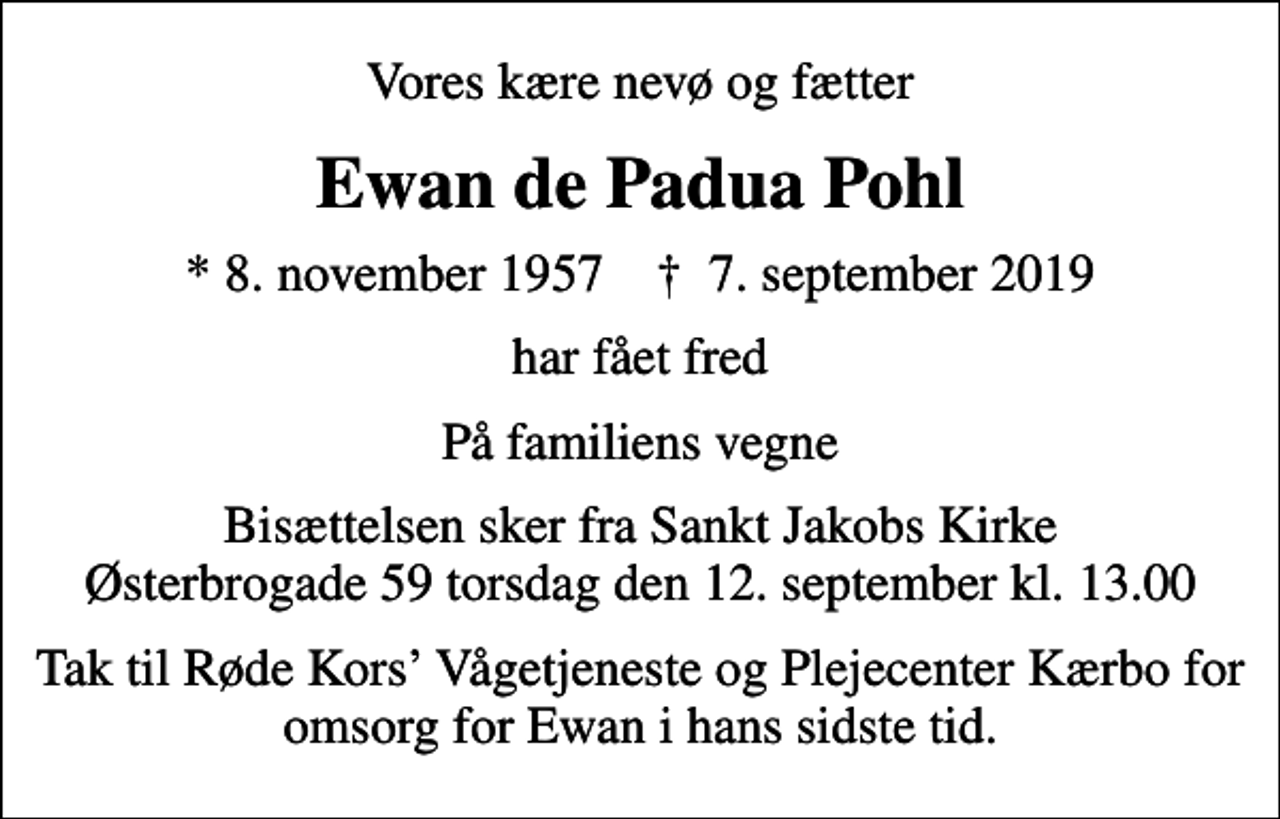 <p>Vores kære nevø og fætter<br />Ewan de Padua Pohl<br />* 8. november 1957 ✝ 7. september 2019<br />har fået fred<br />På familiens vegne<br />Bisættelsen sker fra Sankt Jakobs Kirke Østerbrogade 59 torsdag den 12. september kl. 13.00<br />Tak til Røde Kors Vågetjeneste og Plejecenter Kærbo for omsorg for Ewan i hans sidste tid.</p>