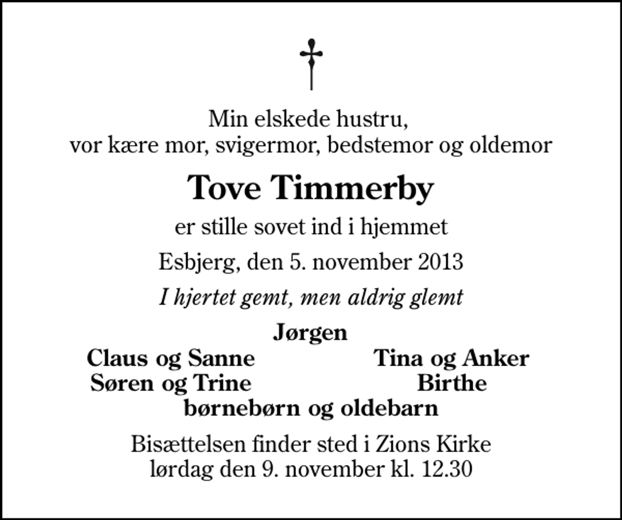 <p>Min elskede hustru, vor kære mor, svigermor, bedstemor og oldemor<br />Tove Timmerby<br />er stille sovet ind i hjemmet<br />Esbjerg, den 5. november 2013<br />I hjertet gemt, men aldrig glemt<br />Jørgen<br />Claus og Sanne<br />Tina og Anker<br />Søren og Trine<br />Birthe<br />Bisættelsen finder sted i Zions Kirke lørdag den 9. november kl. 12.30</p>