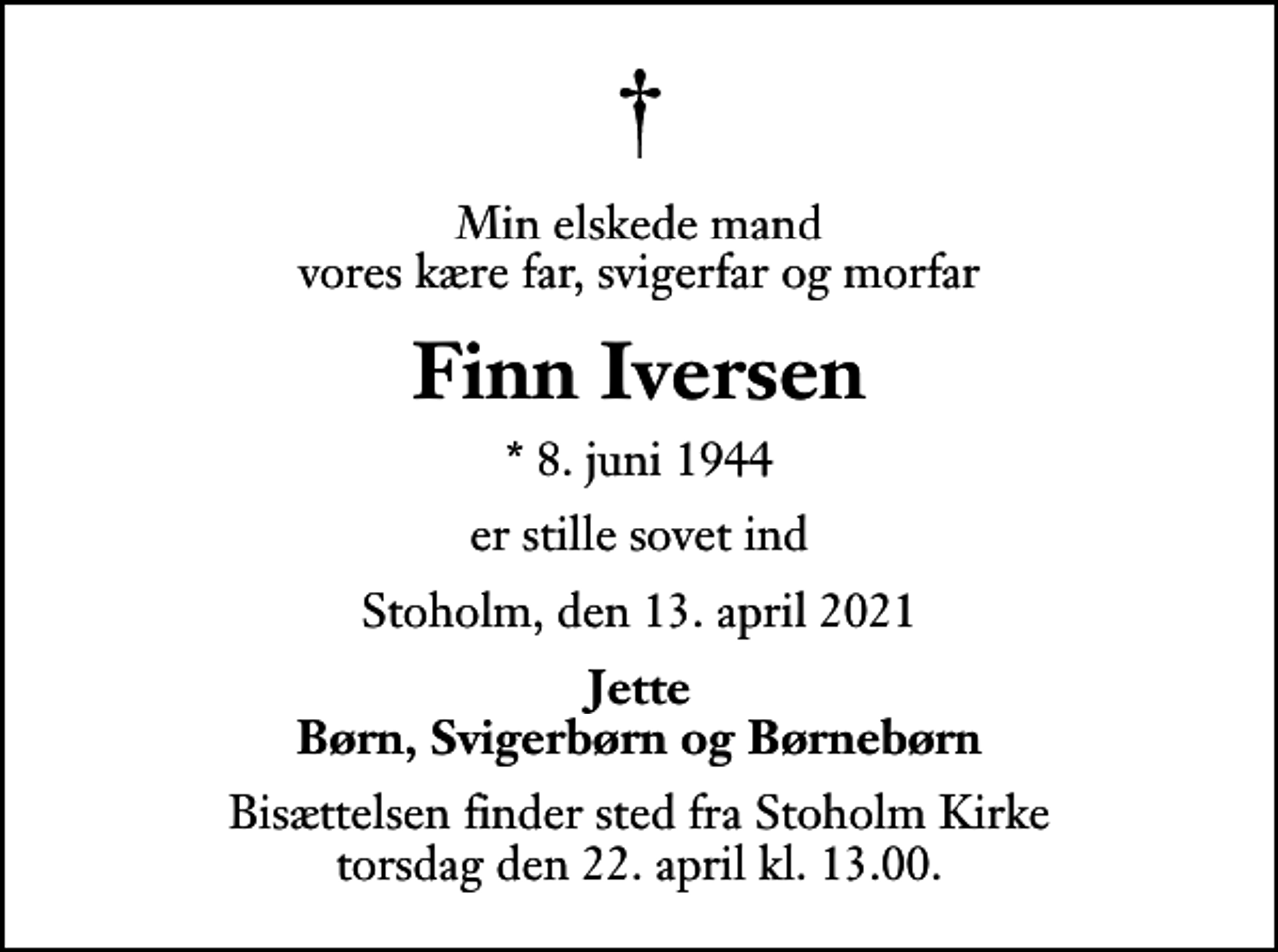 <p>Min elskede mand vores kære far, svigerfar og morfar<br />Finn Iversen<br />* 8. juni 1944<br />er stille sovet ind<br />Stoholm, den 13. april 2021<br />Jette Børn, Svigerbørn og Børnebørn<br />Bisættelsen finder sted fra Stoholm Kirke torsdag den 22. april kl. 13.00</p>