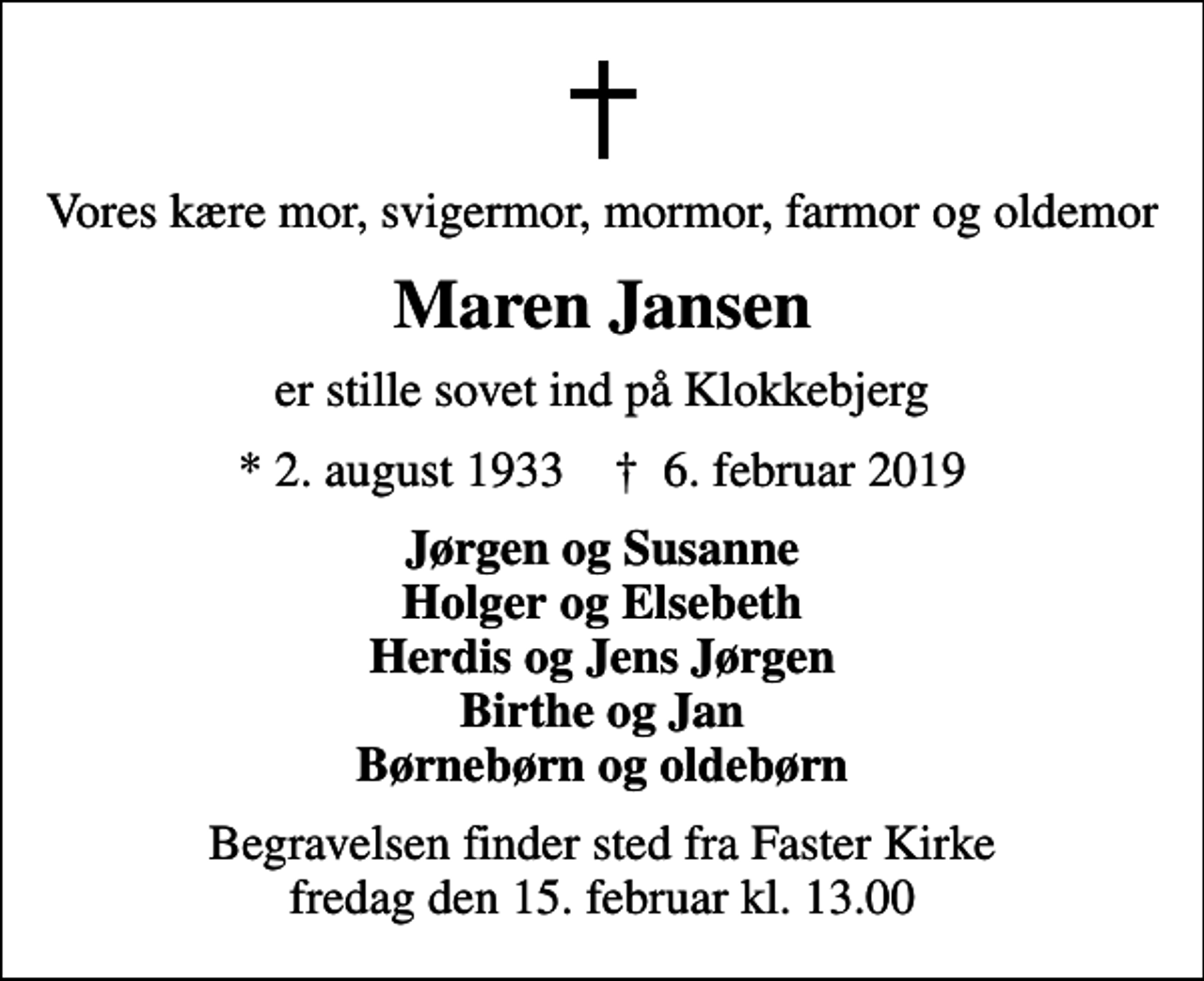 <p>Vores kære mor, svigermor, mormor, farmor og oldemor<br />Maren Jansen<br />er stille sovet ind på Klokkebjerg<br />* 2. august 1933 ✝ 6. februar 2019<br />Jørgen og Susanne Holger og Elsebeth Herdis og Jens Jørgen Birthe og Jan Børnebørn og oldebørn<br />Begravelsen finder sted fra Faster Kirke fredag den 15. februar kl. 13.00</p>