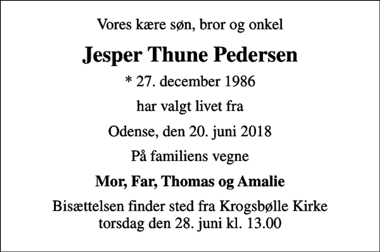<p>Vores kære søn, bror og onkel<br />Jesper Thune Pedersen<br />* 27. december 1986<br />har valgt livet fra<br />Odense, den 20. juni 2018<br />På familiens vegne<br />Mor, Far, Thomas og Amalie<br />Bisættelsen finder sted fra Krogsbølle Kirke torsdag den 28. juni kl. 13.00</p>