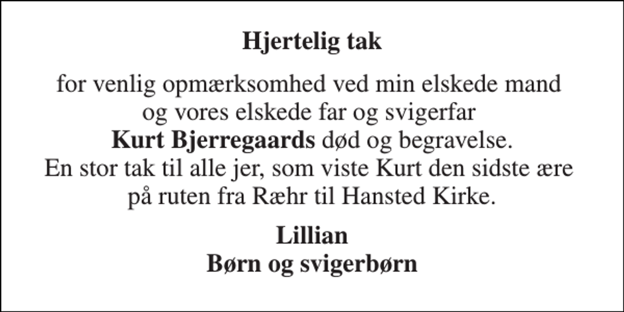 <p>Hjertelig tak<br />for venlig opmærksomhed ved min elskede mand og vores elskede far og svigerfar Kurt Bjerregaards død og begravelse. En stor tak til alle jer, som viste Kurt den sidste ære på ruten fra Ræhr til Hansted Kirke.<br />Lillian Børn og svigerbørn</p>