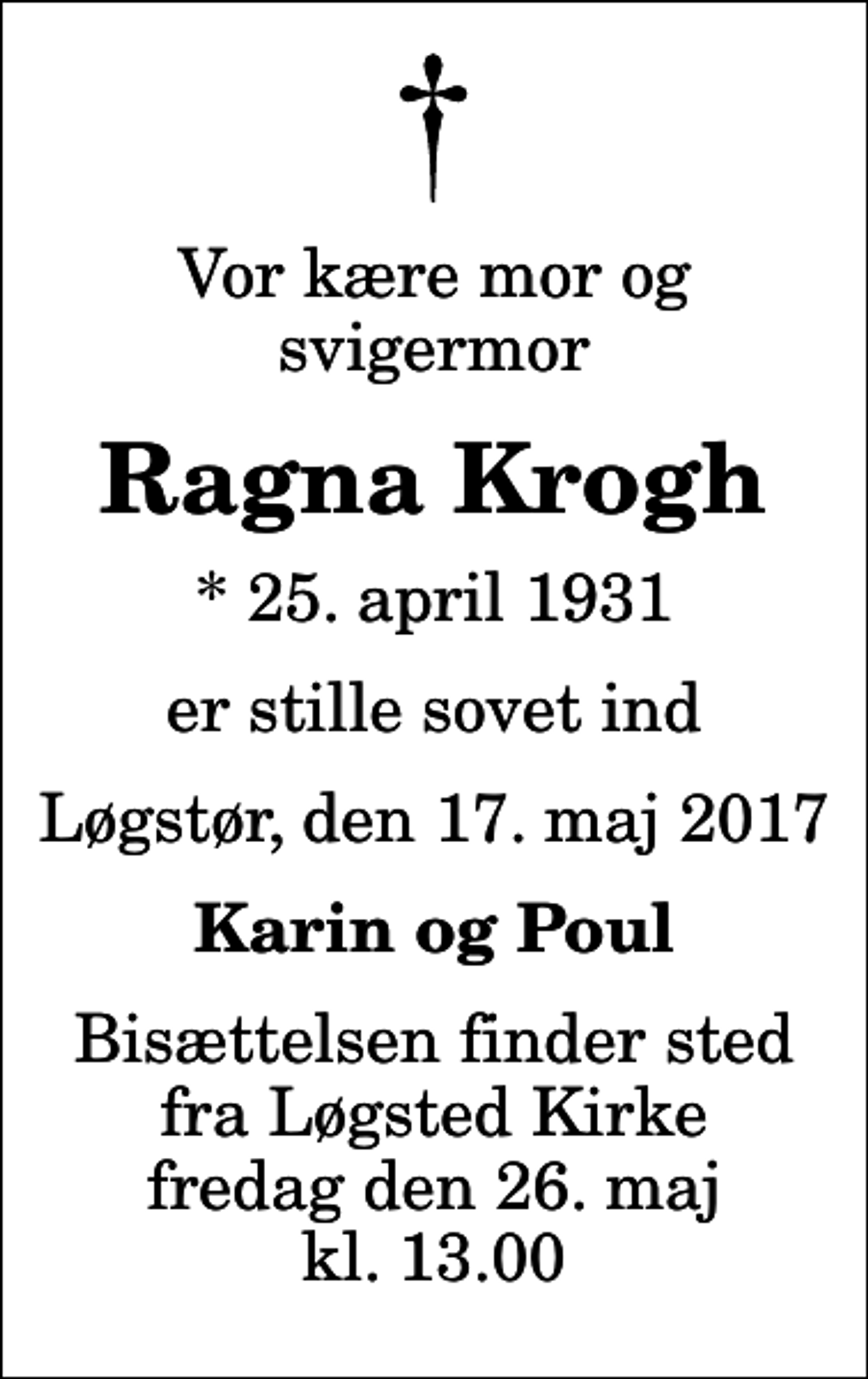 <p>Vor kære mor og svigermor<br />Ragna Krogh<br />* 25. april 1931<br />er stille sovet ind<br />Løgstør, den 17. maj 2017<br />Karin og Poul<br />Bisættelsen finder sted fra Løgsted Kirke fredag den 26. maj kl. 13.00</p>