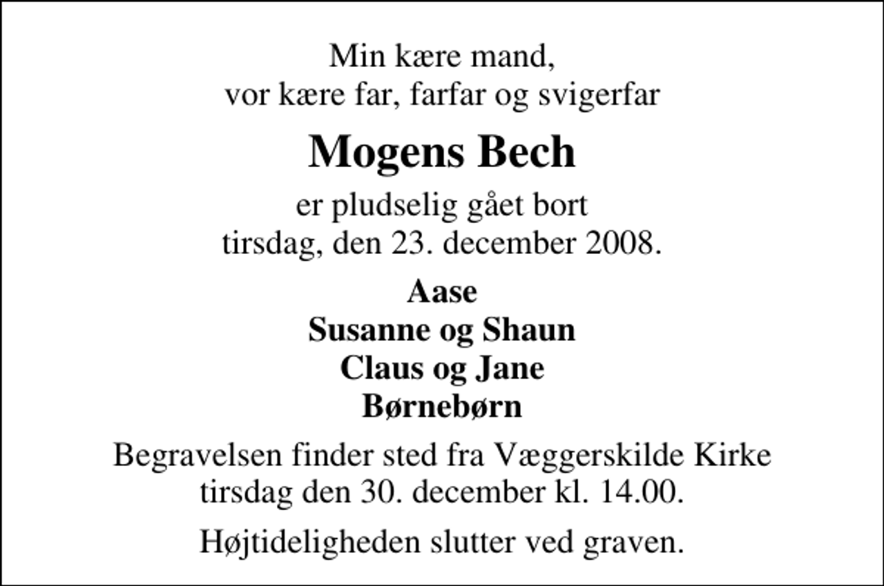 <p>Min kære mand, vor kære far, farfar og svigerfar<br />Mogens Bech<br />er pludselig gået bort tirsdag, den 23. december 2008.<br />Aase Susanne og Shaun Claus og Jane Børnebørn<br />Begravelsen finder sted fra Væggerskilde Kirke tirsdag den 30. december kl. 14.00 Højtideligheden slutter ved graven.</p>