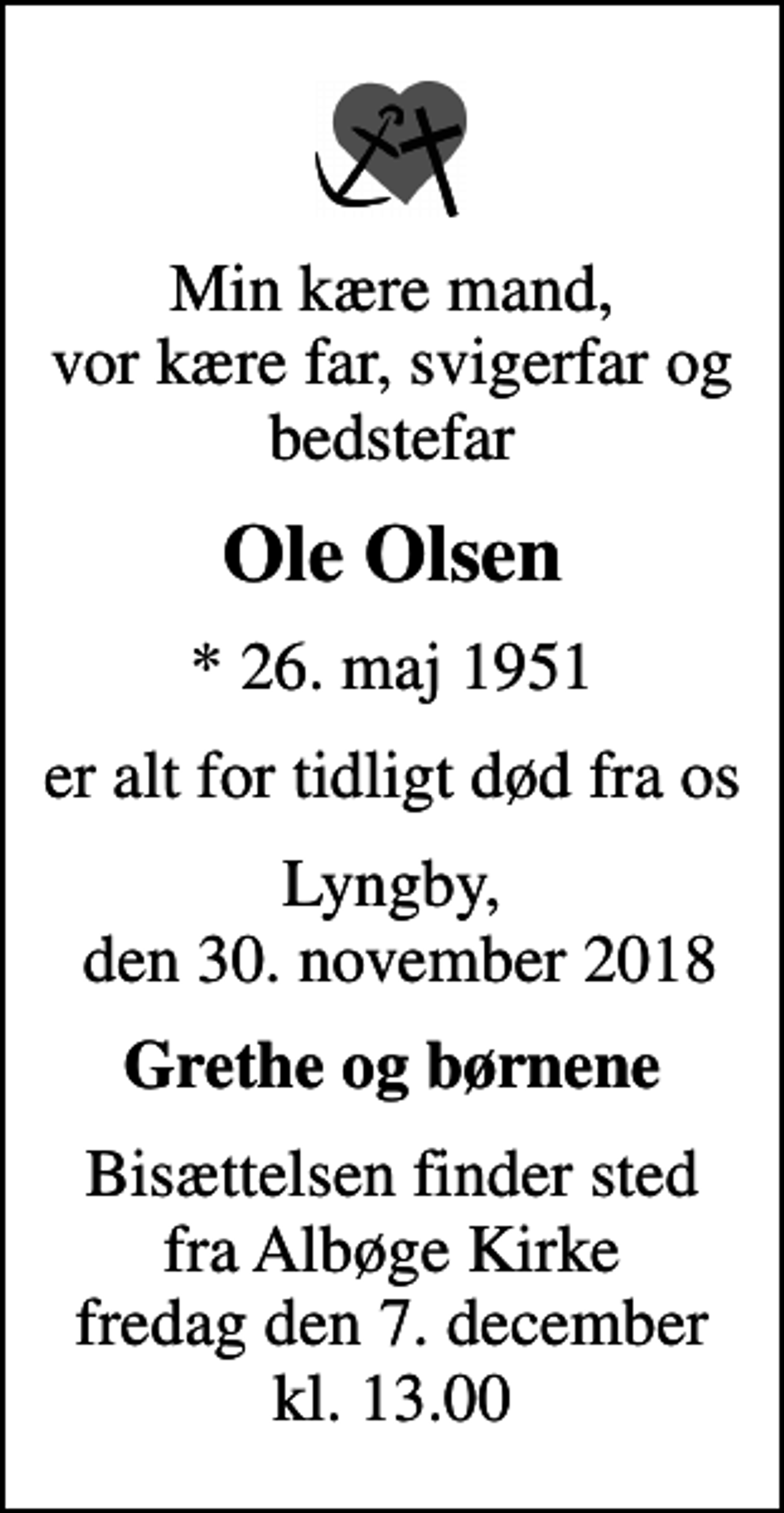 <p>Min kære mand, vor kære far, svigerfar og bedstefar<br />Ole Olsen<br />* 26. maj 1951<br />er alt for tidligt død fra os<br />Lyngby, den 30. november 2018<br />Grethe og børnene<br />Bisættelsen finder sted fra Albøge Kirke fredag den 7. december kl. 13.00</p>