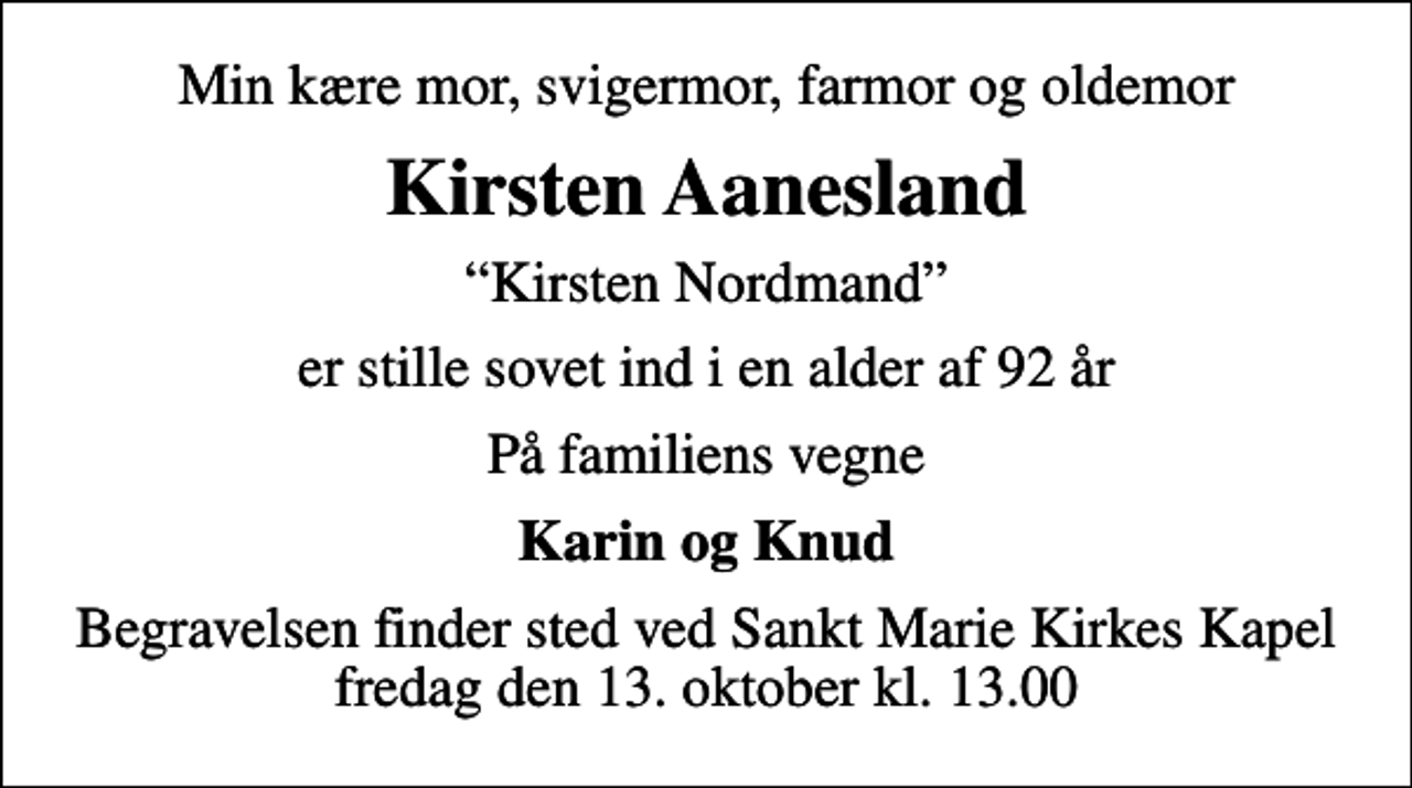 <p>Min kære mor, svigermor, farmor og oldemor<br />Kirsten Aanesland<br />Kirsten Nordmand<br />er stille sovet ind i en alder af 92 år<br />På familiens vegne<br />Karin og Knud<br />Begravelsen finder sted ved Sankt Marie Kirkes Kapel fredag den 13. oktober kl. 13.00</p>