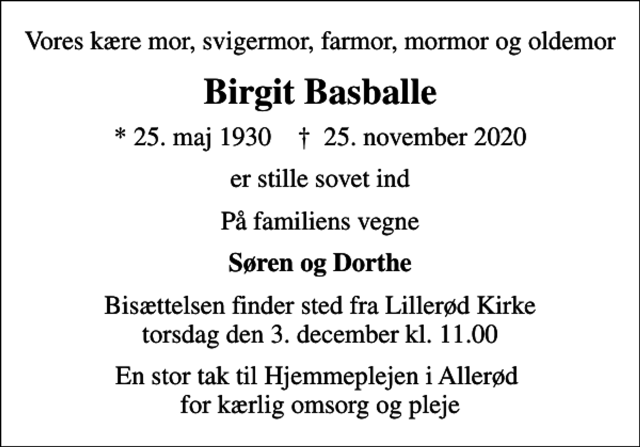 <p>Vores kære mor, svigermor, farmor, mormor og oldemor<br />Birgit Basballe<br />* 25. maj 1930 ✝ 25. november 2020<br />er stille sovet ind<br />På familiens vegne<br />Søren og Dorthe<br />Bisættelsen finder sted fra Lillerød Kirke torsdag den 3. december kl. 11.00<br />En stor tak til Hjemmeplejen i Allerød for kærlig omsorg og pleje</p>