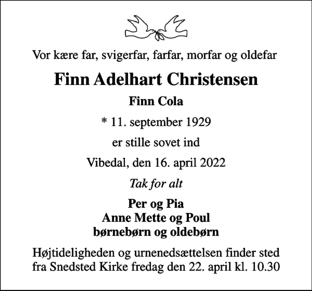 <p>Vor kære far, svigerfar, farfar, morfar og oldefar<br />Finn Adelhart Christensen<br />Finn Cola<br />* 11. september 1929<br />er stille sovet ind<br />Vibedal, den 16. april 2022<br />Tak for alt<br />Per og Pia Anne Mette og Poul børnebørn og oldebørn<br />Højtideligheden og urnenedsættelsen finder sted fra Snedsted Kirke fredag den 22. april kl. 10.30</p>
