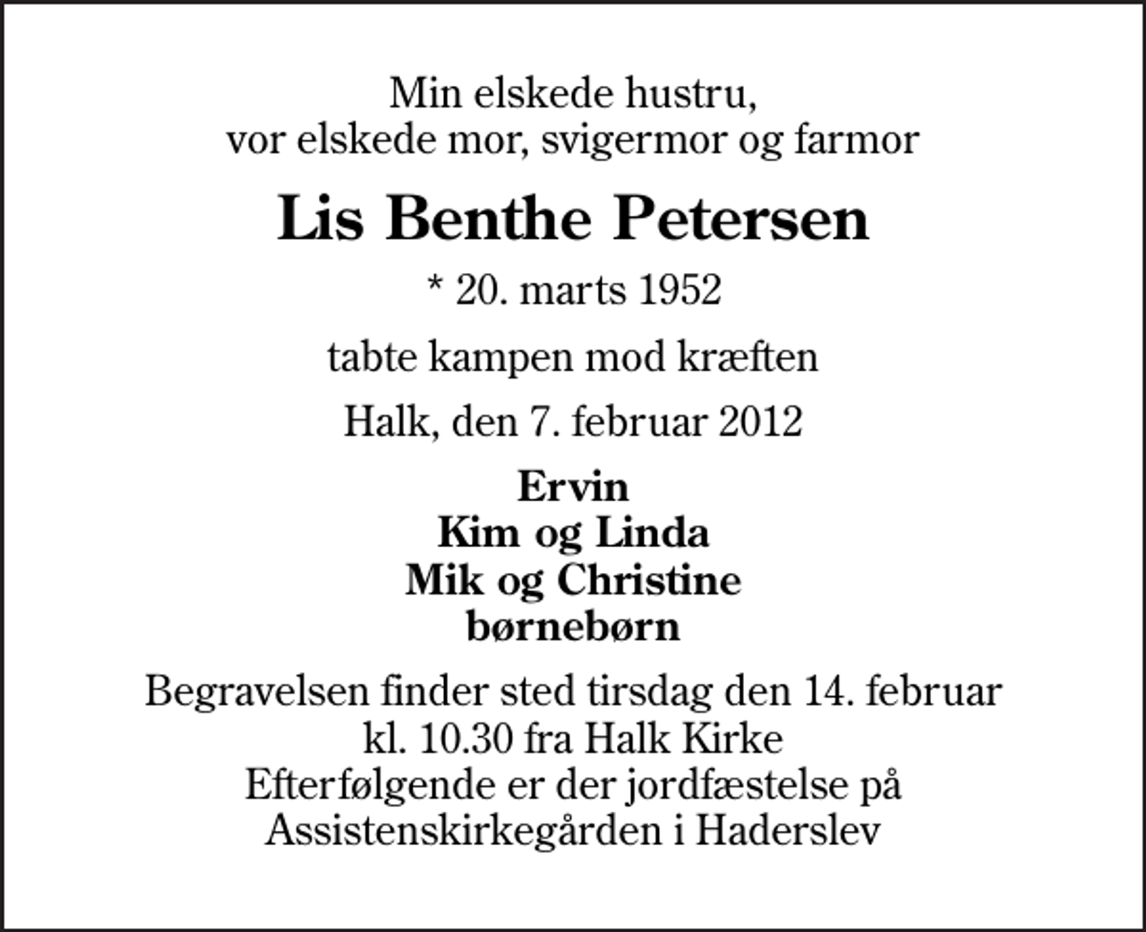 <p>Min elskede hustru, vor elskede mor, svigermor og farmor<br />Lis Benthe Petersen<br />* 20. marts 1952<br />tabte kampen mod kræften<br />Halk, den 7. februar 2012<br />Ervin Kim og Linda Mik og Christine børnebørn<br />Begravelsen finder sted tirsdag den 14. februar kl. 10.30 fra Halk Kirke Efterfølgende er der jordfæstelse på Assistenskirkegården i Haderslev</p>