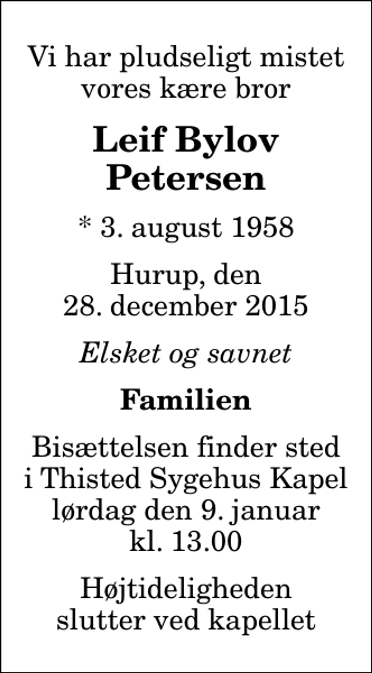 <p>Vi har pludseligt mistet vores kære bror<br />Leif Bylov Petersen<br />* 3. august 1958<br />Hurup, den 28. december 2015<br />Elsket og savnet<br />Familien<br />Bisættelsen finder sted i Thisted Sygehus Kapel lørdag den 9. januar kl. 13.00 Højtideligheden slutter ved kapellet</p>