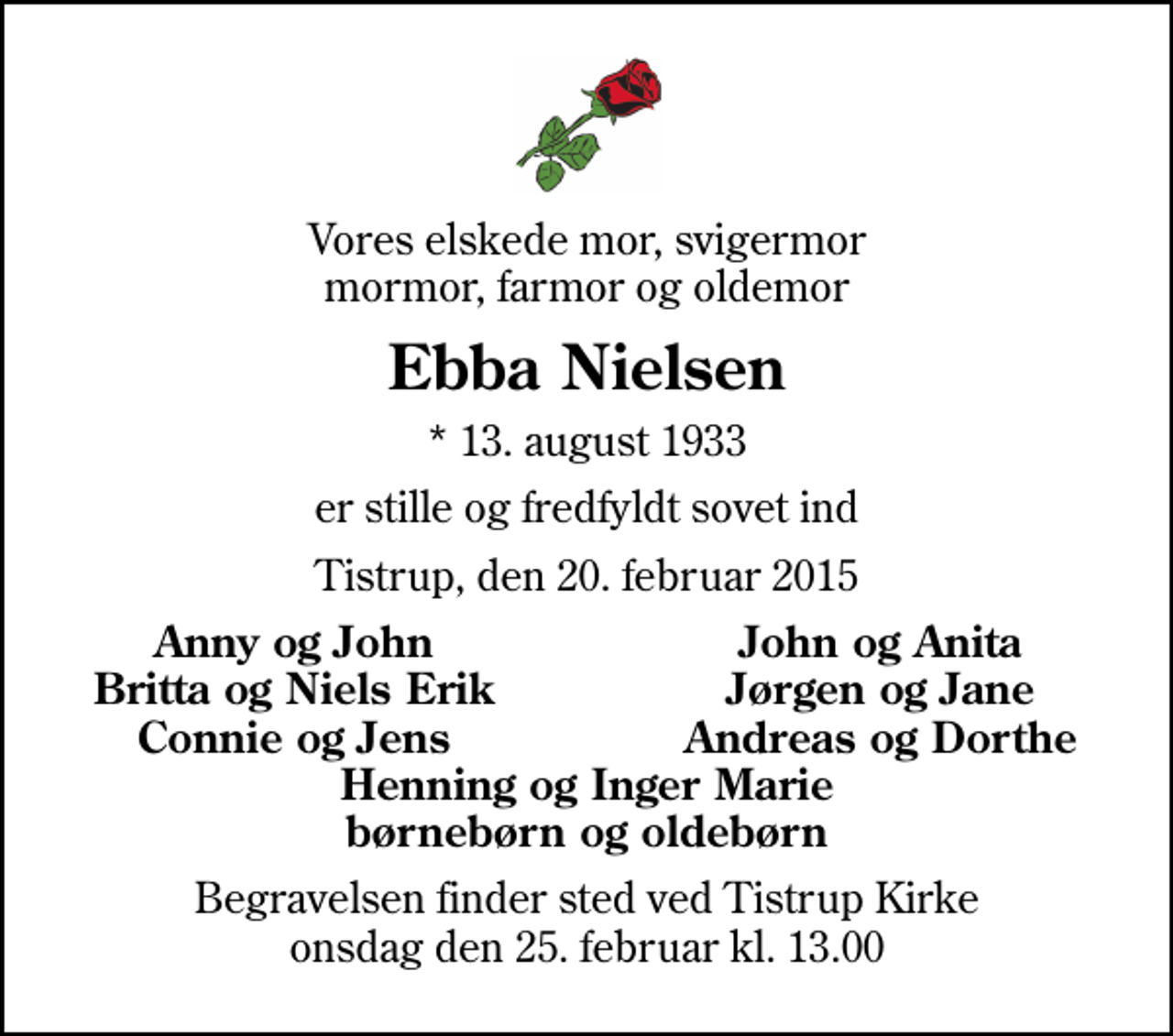 <p>Vores elskede mor, svigermor mormor, farmor og oldemor<br />Ebba Nielsen<br />* 13. august 1933<br />er stille og fredfyldt sovet ind<br />Tistrup, den 20. februar 2015<br />Anny og John<br />John og Anita<br />Britta og Niels Erik<br />Jørgen og Jane<br />Connie og Jens<br />Andreas og Dorthe<br />Begravelsen finder sted ved Tistrup Kirke onsdag den 25. februar kl. 13.00</p>