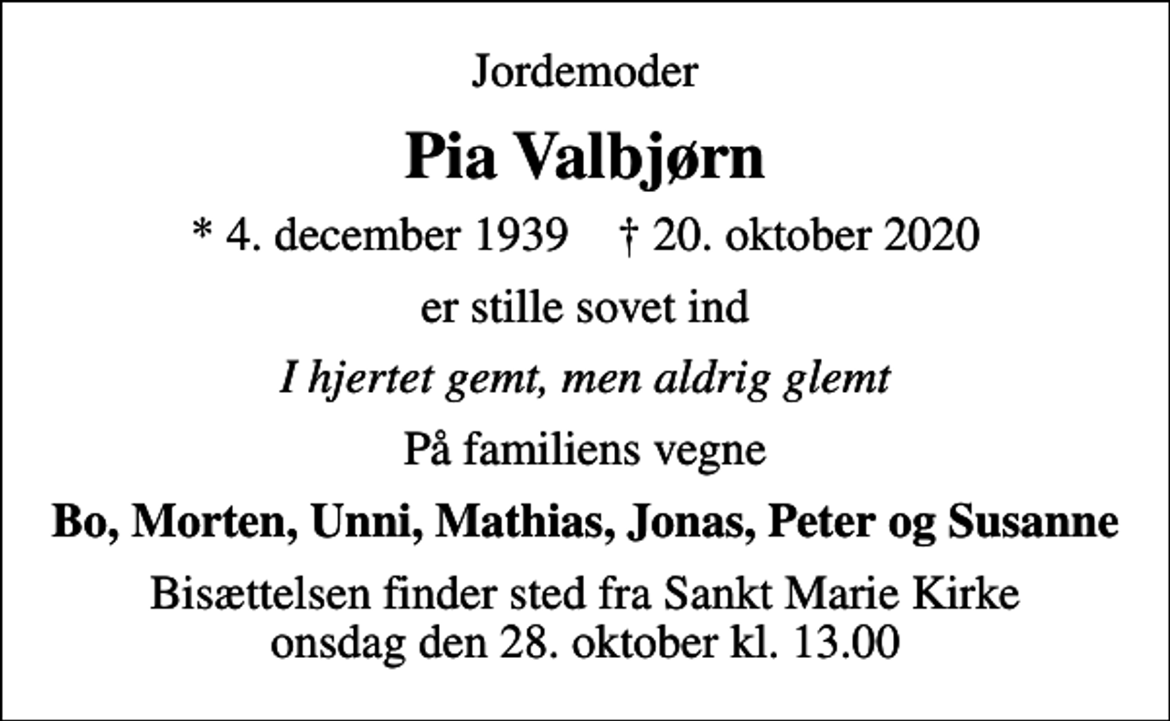 <p>Jordemoder<br />Pia Valbjørn<br />* 4. december 1939 ✝ 20. oktober 2020<br />er stille sovet ind<br />I hjertet gemt, men aldrig glemt<br />På familiens vegne<br />Bo, Morten, Unni, Mathias, Jonas, Peter og Susanne<br />Bisættelsen finder sted fra Sankt Marie Kirke onsdag den 28. oktober kl. 13.00</p>