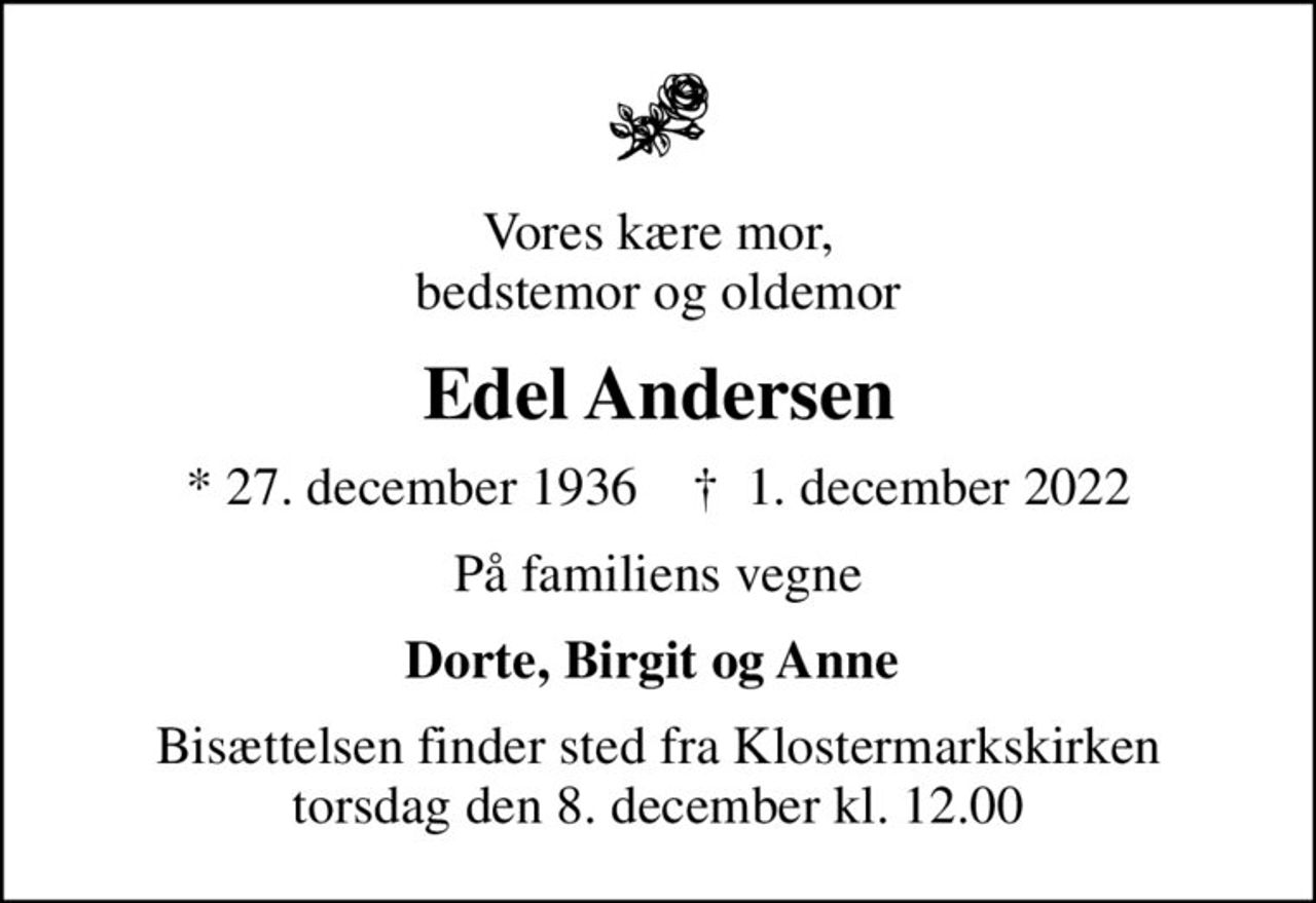 Vores kære mor, bedstemor og oldemor
Edel Andersen
* 27. december 1936    ✝ 1. december 2022
På familiens vegne
Dorte, Birgit og Anne 
Bisættelsen finder sted fra Klostermarkskirken  torsdag den 8. december kl. 12.00