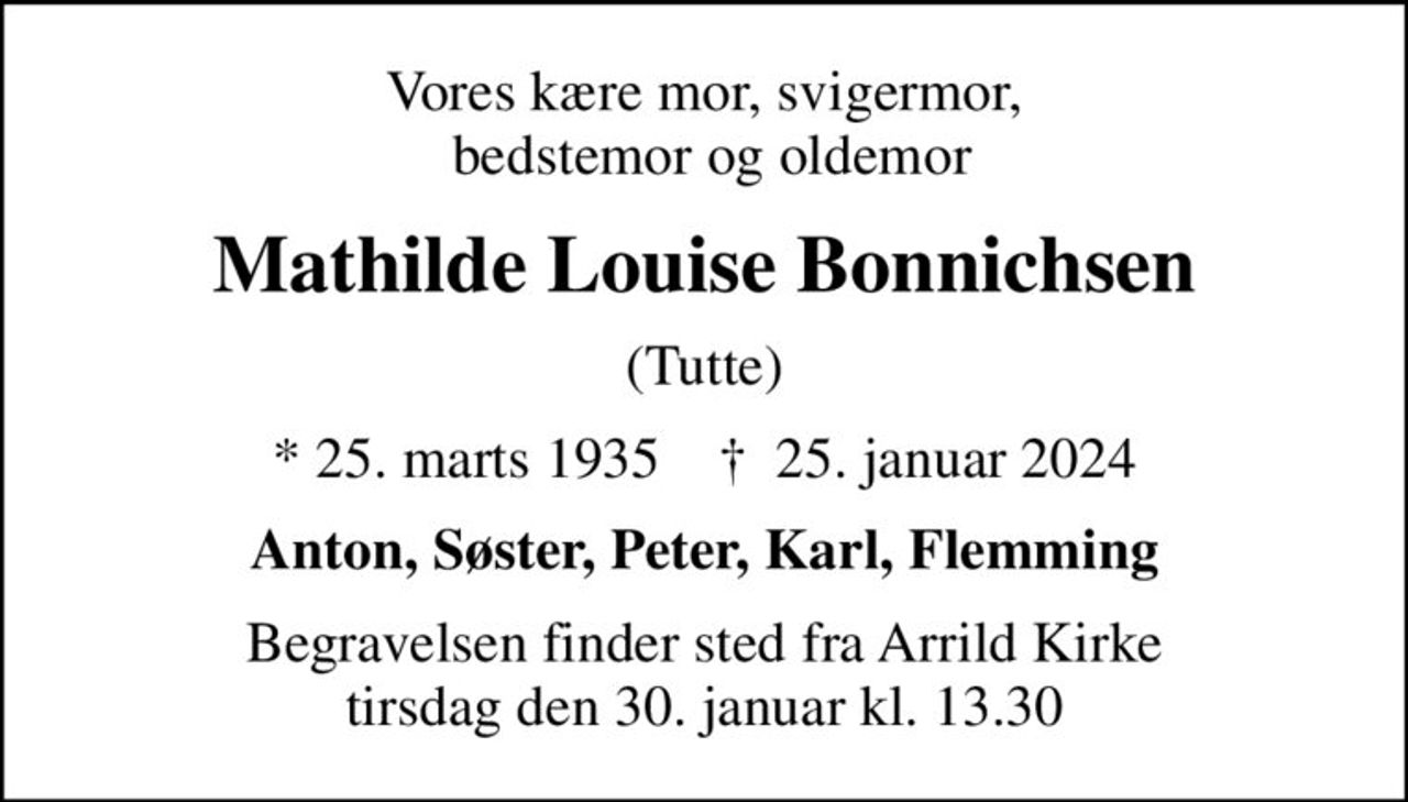 Vores kære mor, svigermor,  bedstemor og oldemor
Mathilde Louise Bonnichsen
(Tutte)
* 25. marts 1935    ✝ 25. januar 2024
Anton, Søster, Peter, Karl, Flemming
Begravelsen finder sted fra Arrild Kirke  tirsdag den 30. januar kl. 13.30