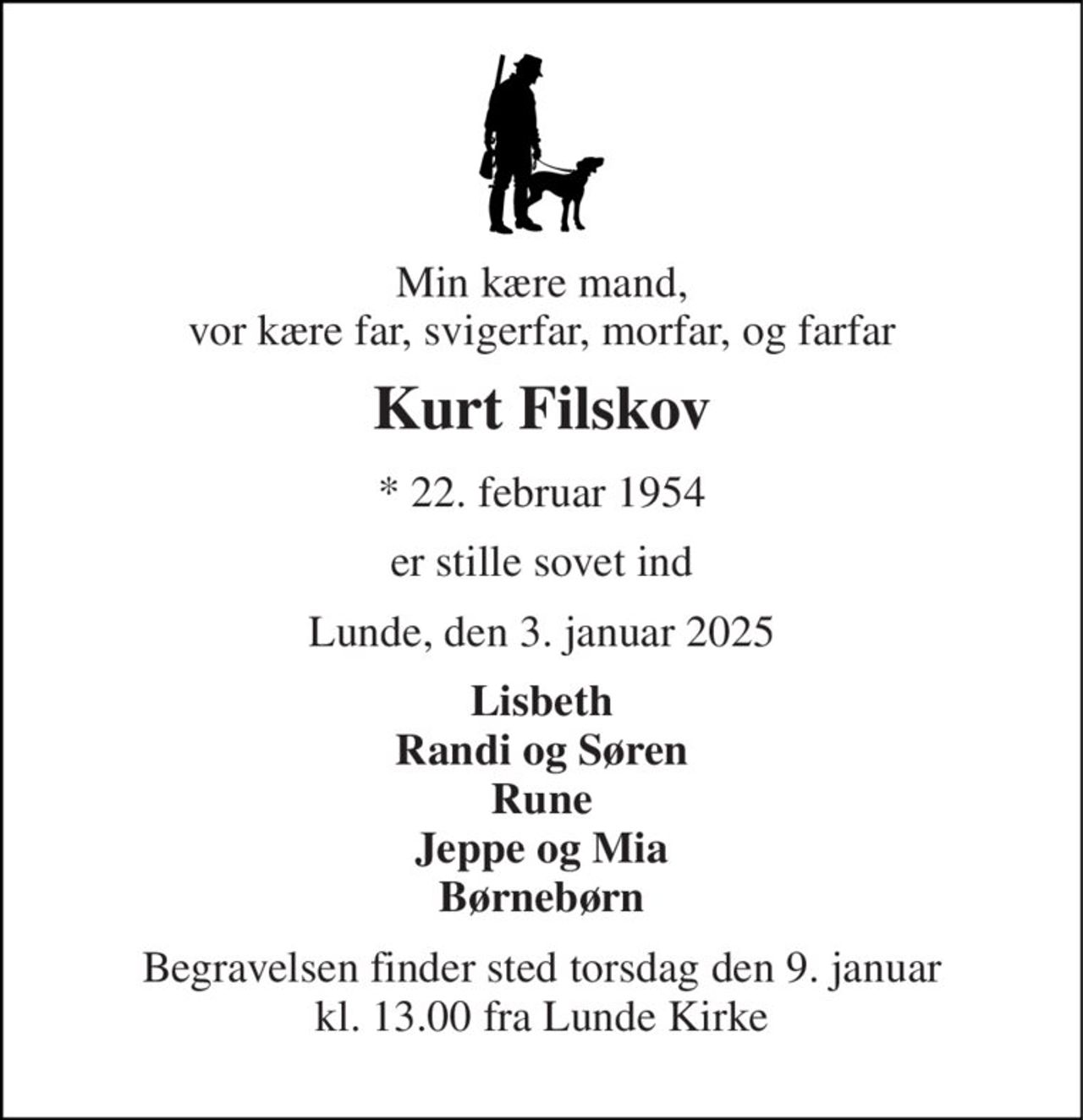 Min kære mand, vor kære far, svigerfar, morfar, og farfar 
Kurt Filskov 
* 22. februar 1954 
er stille sovet ind 
Lunde, den 3. januar 2025 
Lisbeth Randi og Søren Rune Jeppe og Mia Børnebørn 
Begravelsen finder sted torsdag den 9. januar kl. 13.00 fra Lunde Kirke