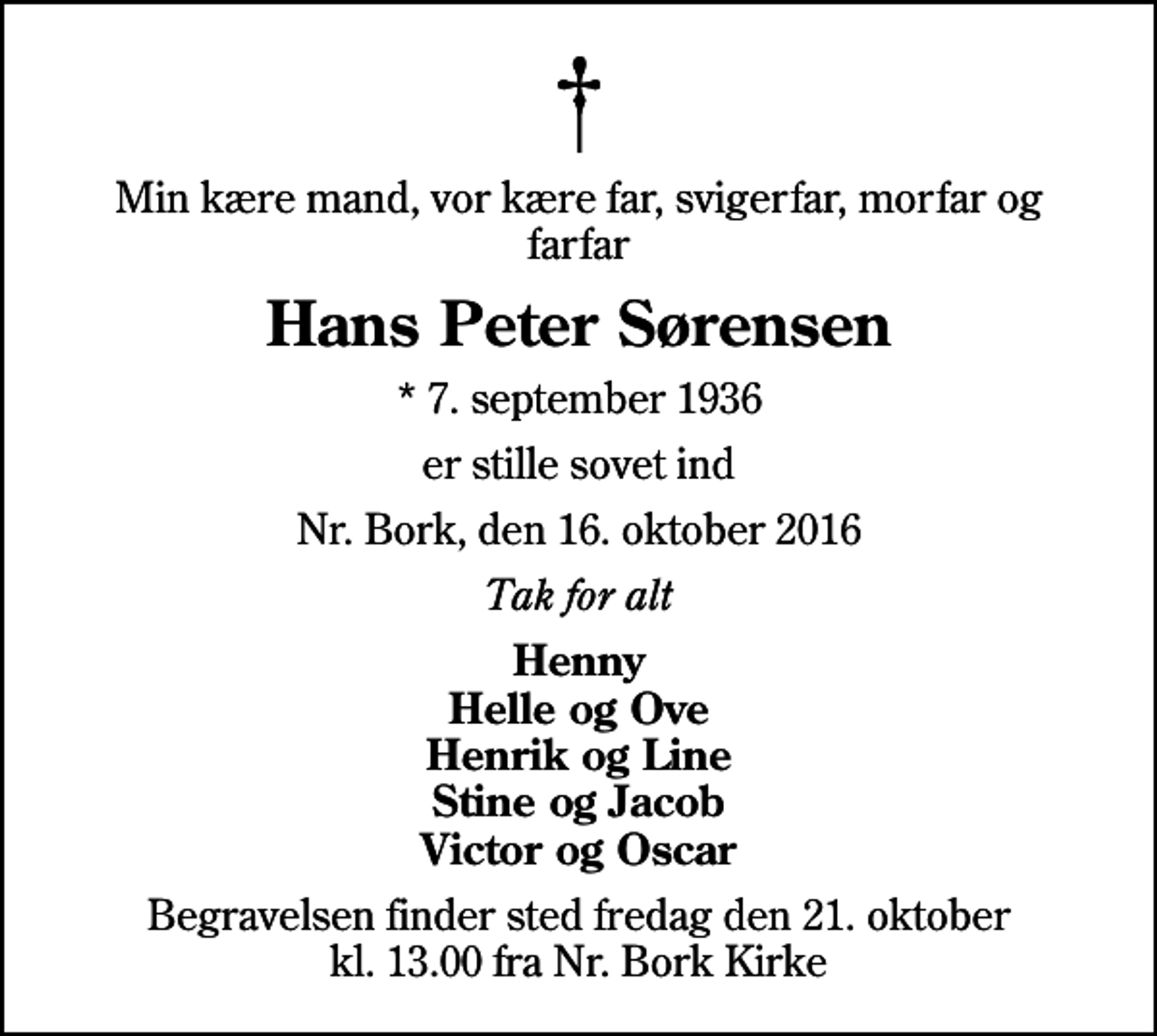 <p>Min kære mand, vor kære far, svigerfar, morfar og farfar<br />Hans Peter Sørensen<br />* 7. september 1936<br />er stille sovet ind<br />Nr. Bork, den 16. oktober 2016<br />Tak for alt<br />Henny Helle og Ove Henrik og Line Stine og Jacob Victor og Oscar<br />Begravelsen finder sted fredag den 21. oktober kl. 13.00 fra Nr. Bork Kirke</p>