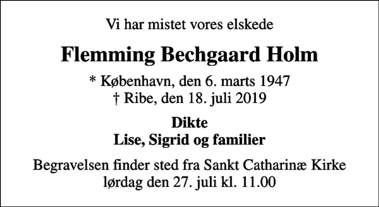 <p>Vi har mistet vores elskede<br />Flemming Bechgaard Holm<br />* København, den 6. marts 1947<br />✝ Ribe, den 18. juli 2019<br />Dikte Lise, Sigrid og familier<br />Begravelsen finder sted fra Sankt Catharinæ Kirke lørdag den 27. juli kl. 11.00</p>