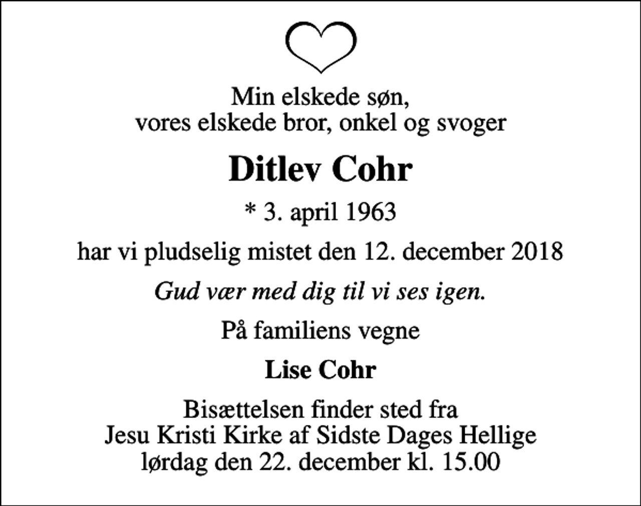 <p>Min elskede søn, vores elskede bror, onkel og svoger<br />Ditlev Cohr<br />* 3. april 1963<br />har vi pludselig mistet den 12. december 2018<br />Gud vær med dig til vi ses igen.<br />På familiens vegne<br />Lise Cohr<br />Bisættelsen finder sted fra Jesu Kristi Kirke af Sidste Dages Hellige lørdag den 22. december kl. 15.00</p>
