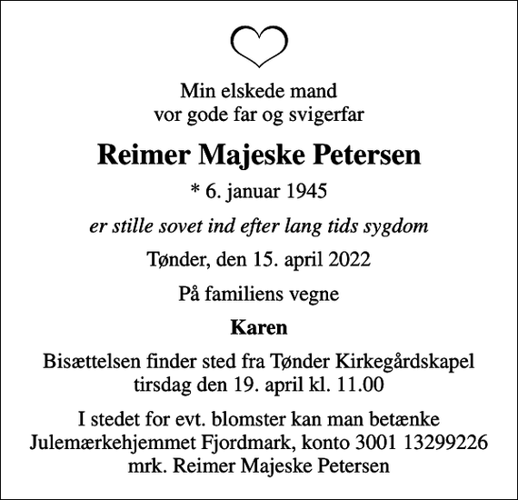 <p>Min elskede mand vor gode far og svigerfar<br />Reimer Majeske Petersen<br />* 6. januar 1945<br />er stille sovet ind efter lang tids sygdom<br />Tønder, den 15. april 2022<br />På familiens vegne<br />Karen<br />Bisættelsen finder sted fra Tønder Kirkegårdskapel tirsdag den 19. april kl. 11.00<br />I stedet for evt. blomster kan man betænke<br />Julemærkehjemmet Fjordmark reg.3001konto13299226mrk. Reimer Majeske<br />Petersen</p>