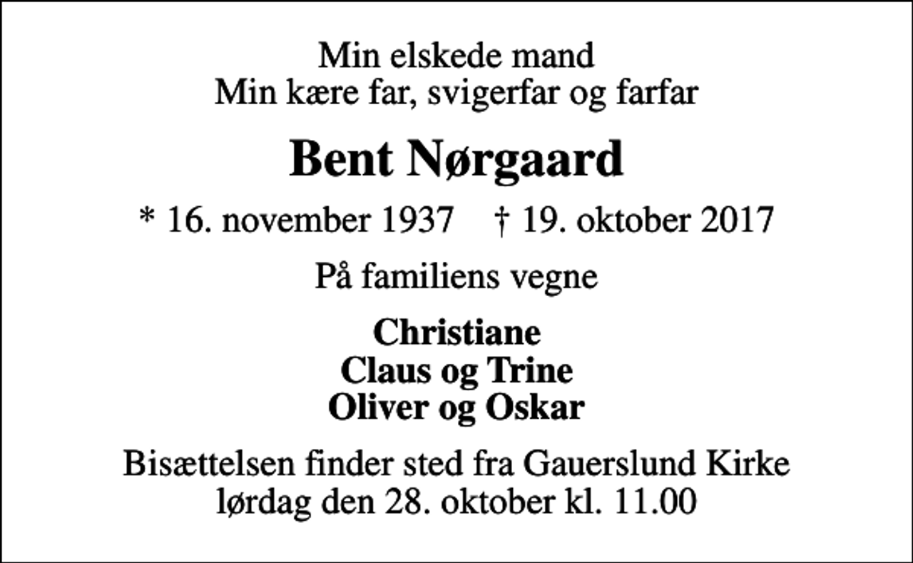 <p>Min elskede mand Min kære far, svigerfar og farfar<br />Bent Nørgaard<br />* 16. november 1937 ✝ 19. oktober 2017<br />På familiens vegne<br />Christiane Claus og Trine Oliver og Oskar<br />Bisættelsen finder sted fra Gauerslund Kirke lørdag den 28. oktober kl. 11.00</p>