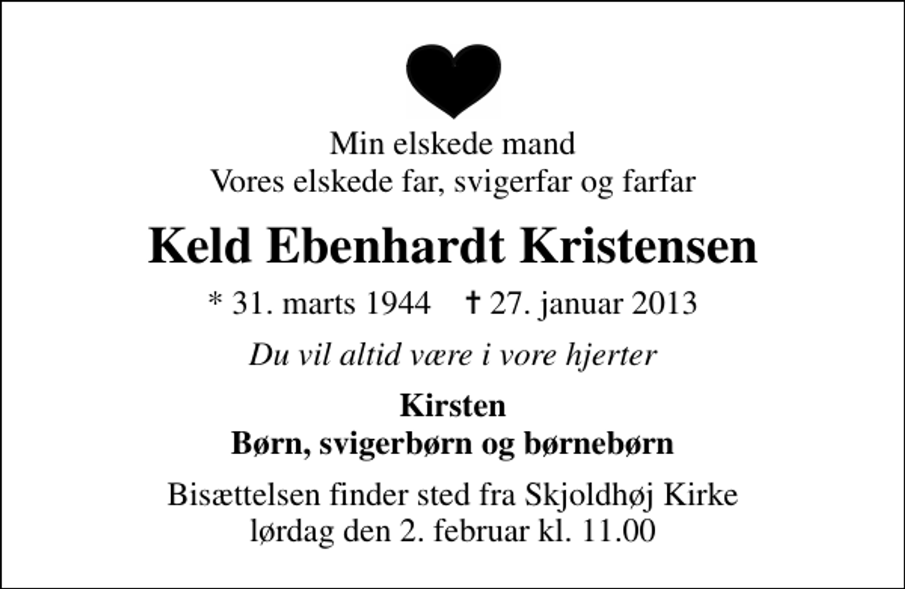 <p>Min elskede mand Vores elskede far, svigerfar og farfar<br />Keld Ebenhardt Kristensen<br />* 31. marts 1944 ✝ 27. januar 2013<br />Du vil altid være i vore hjerter<br />Kirsten Børn, svigerbørn og børnebørn<br />Bisættelsen finder sted fra Skjoldhøj Kirke lørdag den 2. februar kl. 11.00</p>