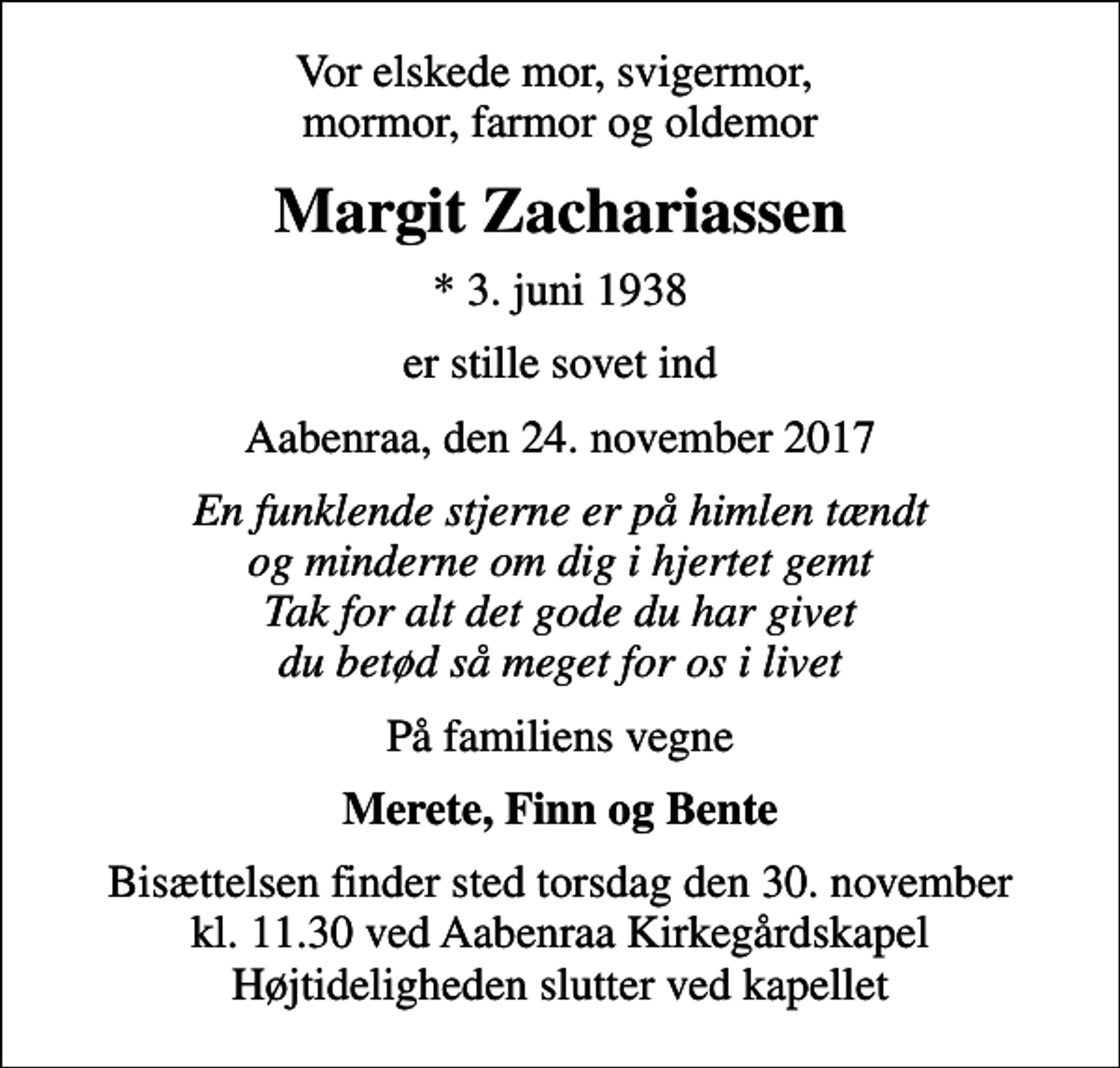 <p>Vor elskede mor, svigermor, mormor, farmor og oldemor<br />Margit Zachariassen<br />* 3. juni 1938<br />er stille sovet ind<br />Aabenraa, den 24. november 2017<br />En funklende stjerne er på himlen tændt og minderne om dig i hjertet gemt Tak for alt det gode du har givet du betød så meget for os i livet<br />På familiens vegne<br />Merete, Finn og Bente<br />Bisættelsen finder sted torsdag den 30. november kl. 11.30 ved Aabenraa Kirkegårdskapel Højtideligheden slutter ved kapellet</p>