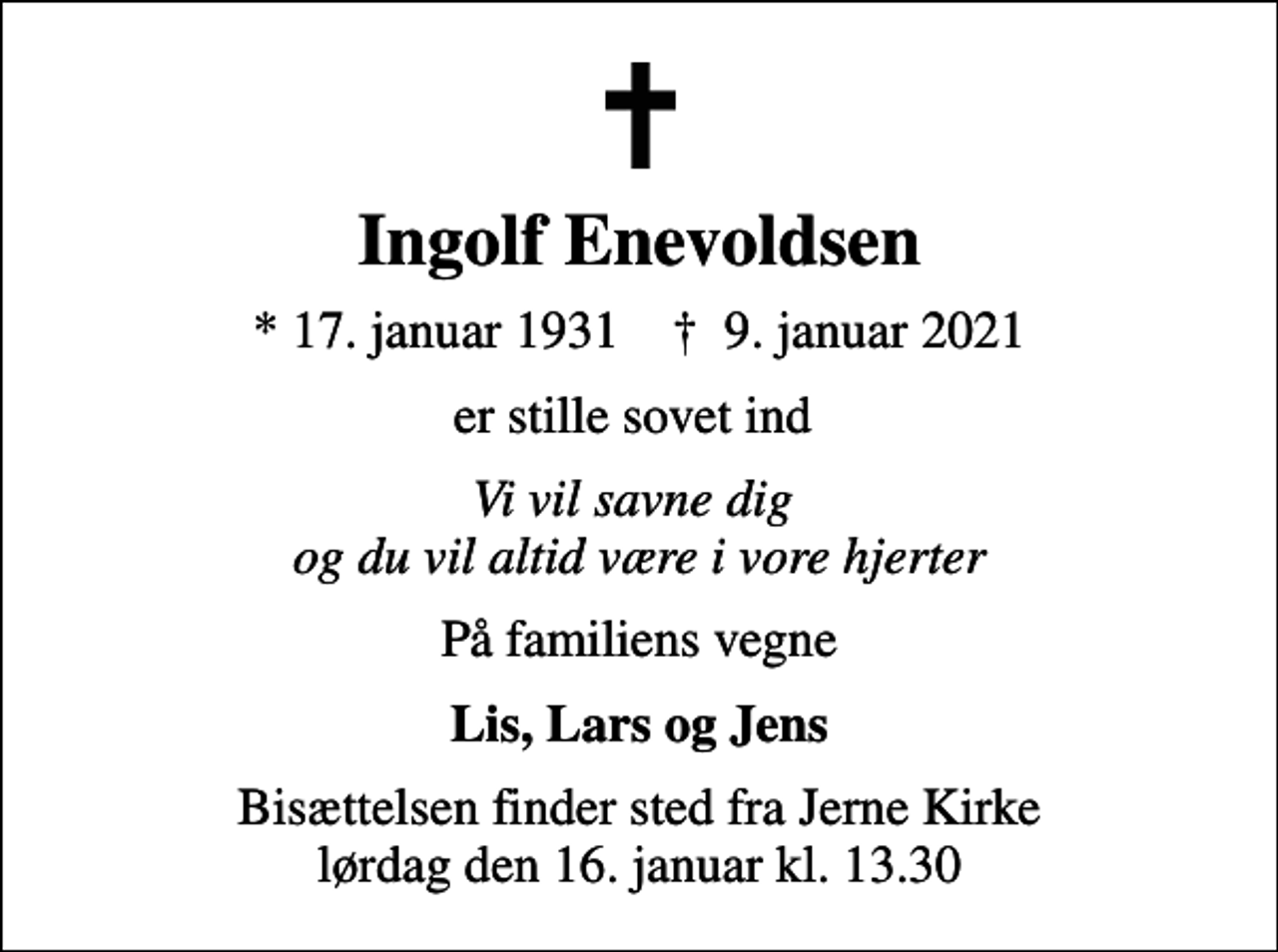 <p>Ingolf Enevoldsen<br />* 17. januar 1931 ✝ 9. januar 2021<br />er stille sovet ind<br />Vi vil savne dig og du vil altid være i vore hjerter<br />På familiens vegne<br />Lis, Lars og Jens<br />Bisættelsen finder sted fra Jerne Kirke lørdag den 16. januar kl. 13.30</p>