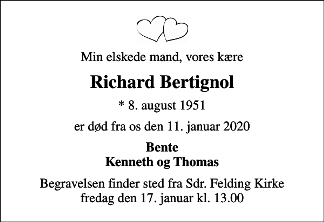 <p>Min elskede mand, vores kære<br />Richard Bertignol<br />* 8. august 1951<br />er død fra os den 11. januar 2020<br />Bente Kenneth og Thomas<br />Begravelsen finder sted fra Sdr. Felding Kirke fredag den 17. januar kl. 13.00</p>