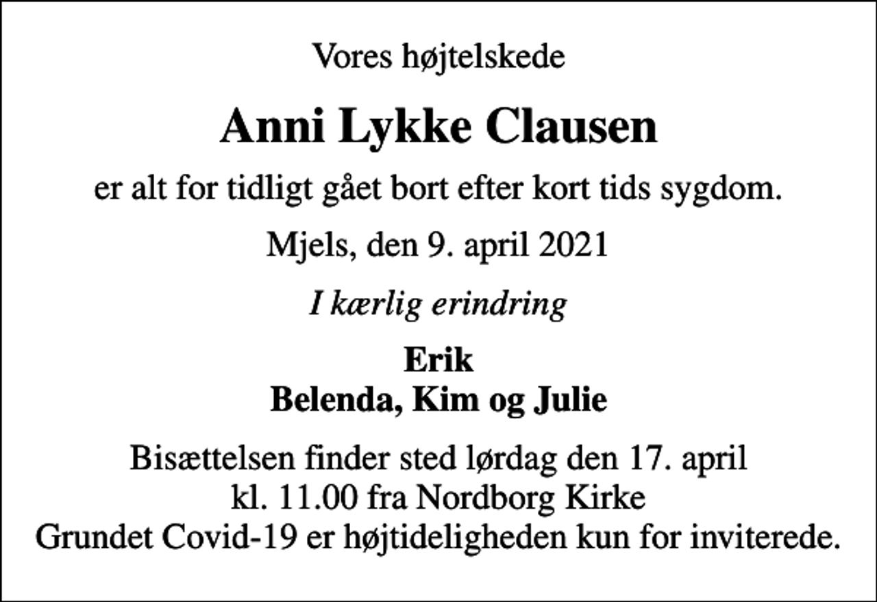 <p>Vores højtelskede<br />Anni Lykke Clausen<br />er alt for tidligt gået bort efter kort tids sygdom.<br />Mjels, den 9. april 2021<br />I kærlig erindring<br />Erik Belenda, Kim og Julie<br />Bisættelsen finder sted lørdag den 17. april kl. 11.00 fra Nordborg Kirke Grundet Covid-19 er højtideligheden kun for inviterede.</p>