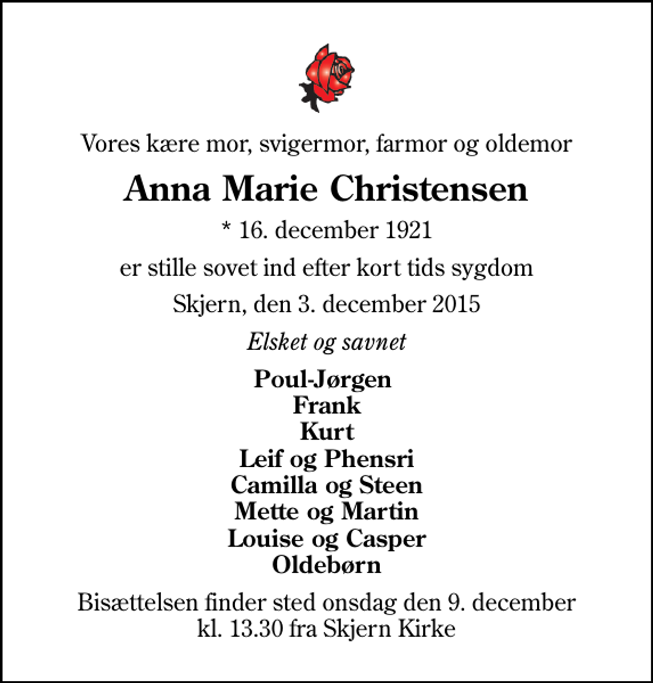 <p>Vores kære mor, svigermor, farmor og oldemor<br />Anna Marie Christensen<br />* 16. december 1921<br />er stille sovet ind efter kort tids sygdom<br />Skjern, den 3. december 2015<br />Elsket og savnet<br />Poul-Jørgen Frank Kurt Leif og Phensri Camilla og Steen Mette og Martin Louise og Casper Oldebørn<br />Bisættelsen finder sted onsdag den 9. december kl. 13.30 fra Skjern Kirke</p>