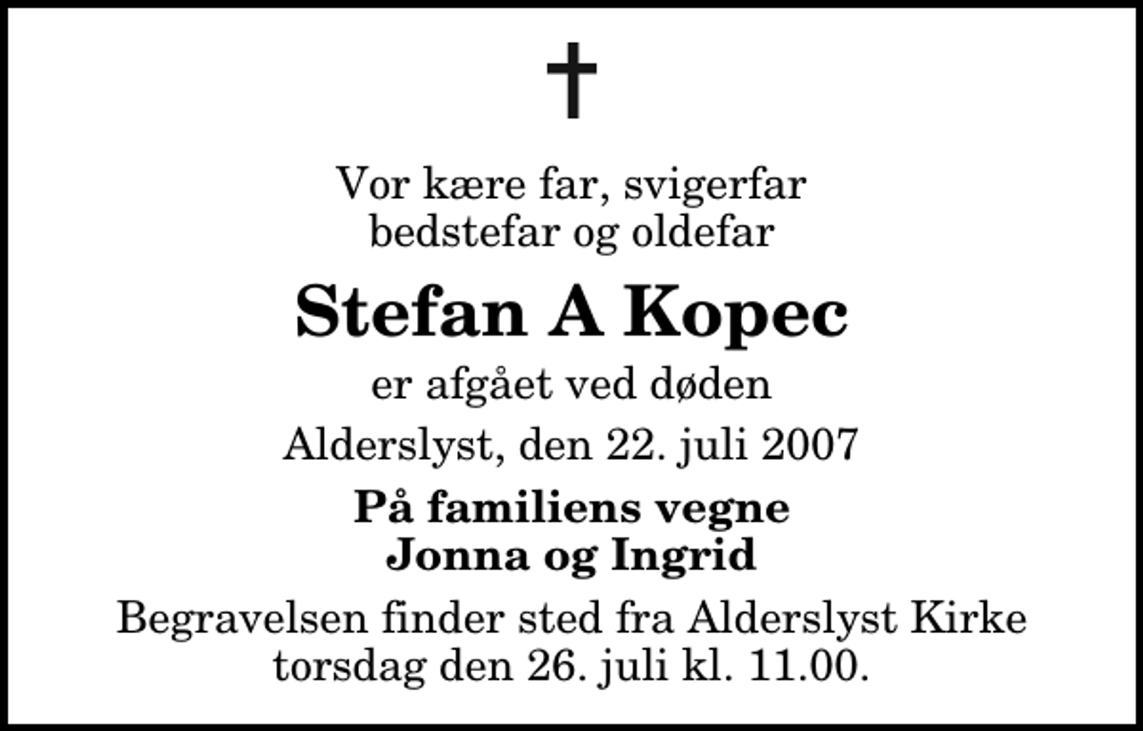 <p>Vor kære far, svigerfar bedstefar og oldefar<br />Stefan A Kopec<br />er afgået ved døden<br />Alderslyst, den 22. juli 2007<br />På familiens vegne Jonna og Ingrid<br />Begravelsen finder sted fra Alderslyst Kirke torsdag den 26. juli kl. 11.00</p>
