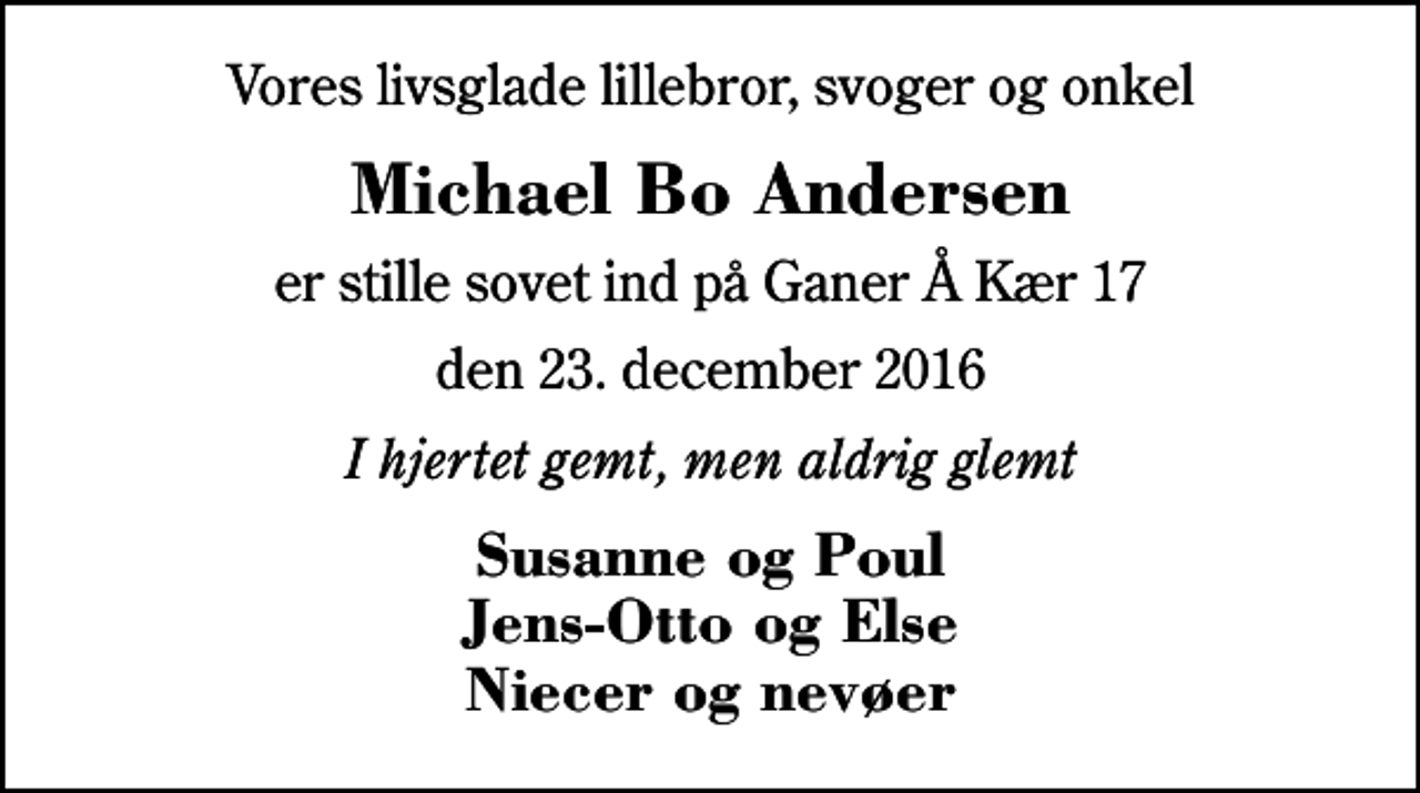 <p>Vores livsglade lillebror, svoger og onkel<br />Michael Bo Andersen<br />er stille sovet ind på Ganer Å Kær 17<br />den 23. december 2016<br />I hjertet gemt, men aldrig glemt<br />Susanne og Poul Jens-Otto og Else Niecer og nevøer</p>